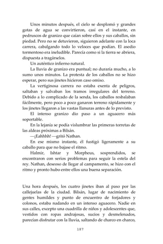 187
Unos minutos después, el cielo se desplomó y grandes
gotas de agua se convirtieron, casí en el instante, en
pedruscos de granizo que caían sobre ellos y sus caballos, sin
piedad. Pero no se detuvieron, siguieron adelante con la loca
carrera, cabalgando todo lo veloces que podían. El asedio
tormentoso era ineludible. Parecía como si la tierra se abriera,
dispuesta a tragárselos.
Un auténtico infierno natural.
La lluvia de granizo era puntual; no duraría mucho, a lo
sumo unos minutos. La protesta de los caballos no se hizo
esperar, pero sus jinetes hicieron caso omiso.
La vertiginosa carrera no estaba exenta de peligros,
saltaban y salvaban los tramos irregulares del terreno.
Debido a lo complicado de la senda, los caballos resbalaban
fácilmente, pero poco a poco ganaron terreno rápidamente y
los jinetes llegaron a las vastas llanuras antes de lo previsto.
El intenso granizo dio paso a un aguacero más
soportable.
En la lejanía se podía vislumbrar las primeras torretas de
las aldeas próximas a Bilsán.
⎯¡Eahhhh! ⎯gritó Nathan.
En ese mismo instante, él fustigó ligeramente a su
caballo para que no bajase el ritmo.
Halmir, Ishtar y Morpheus, sosprendidos, se
encontraron con serios problemas para seguir la estela del
rey. Nathan, deseoso de llegar al campamento, se hizo con el
ritmo y pronto hubo entre ellos una buena separación.
Una hora después, los cuatro jinetes iban al paso por las
callejuelas de la ciudad. Bilsán, lugar de nacimiento de
gentes humildes y punto de encuentro de forjadores y
colonos, estaba nadando en un intenso aguacero. Nadie en
sus calles, excepto una cuadrilla de niños y adolescentes que,
vestidos con ropas andrajosas, sucios y desmelenados,
parecían disfrutar con la lluvia, saltando de charco en charco,
 