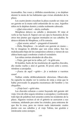 188
incansables. Sus voces y chillidos ensordecían, y no dejaban
dormir la siesta de los habitantes que vivian alrededor de la
plaza.
Los cuatro jinetes cruzaban la plaza cuando un viejo con
un garrote en la mano salió enfurecido de su casa. Aquellos
niños no le dejaban dormir y estaba realmente cabreado.
⎯¡Qué críos estos! ⎯decía, exaltado.
Morpheus detuvo su caballo y desmontó. El viejo al
verlo se fue hacia él. Sopesó con sus ojos la fisonomía de los
otros tres jinetes que seguían montados en sus caballos. Se
detuvo delante de Morpheus, a él lo conocía.
⎯¿Qué ocurre, señor? ⎯preguntó el inmortal.
⎯Hola, Morpheus ⎯lo saludó con garrote en mano⎯.
No te imaginas lo difíciles que son estos niños. Son los
maleducados hijos de los campesinos colonos y vienen de sus
aldeas hasta aquí a molestar a todo el vecindario.
Los niños corrían alrededor de ellos dos.
⎯Viejo, ¿por qué no te callas, ya? ⎯le gritó uno.
El hombre, harto de las insolencias de aquellos chavales,
dio media vuelta y alzó el garrote. El joven echó a correr,
riéndose a carcajadas.
⎯¡Fuera de aquí! ―gritó―. ¡Ir a molestar a vuestras
casas!
Nathan estaba deliberadamente silencioso. Observaba.
Su capucha no dejaba ver la sonrisa de oreja a oreja que le
había provocado la pequeña escaramuza del hombre y los
chiquillos.
⎯¡Viejo loco! ―gritó otro.
Los chavales echaron a correr huyendo del garrote del
viejo. Uno de ellos seguía riéndose a carcajadas y vociferando
todo tipo de palabras mal sonantes contra los residentes de la
plaza. Algunos vecinos al oír el griterío se acercaron a sus
ventanas, atisbando por entre los cristales, para enterarse de
que iba la cosa, pero no vieron nada interesante: cuatro
jinetes con sus caballos y al viejo Tobías, tan gruñón e
intolerante como siempre.
 