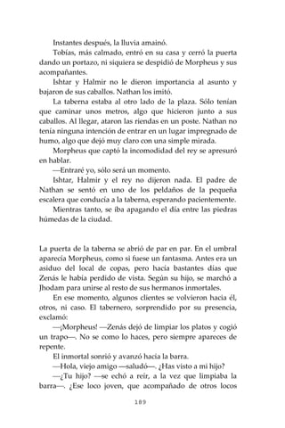 189
Instantes después, la lluvia amainó.
Tobías, más calmado, entró en su casa y cerró la puerta
dando un portazo, ni siquiera se despidió de Morpheus y sus
acompañantes.
Ishtar y Halmir no le dieron importancia al asunto y
bajaron de sus caballos. Nathan los imitó.
La taberna estaba al otro lado de la plaza. Sólo tenían
que caminar unos metros, algo que hicieron junto a sus
caballos. Al llegar, ataron las riendas en un poste. Nathan no
tenía ninguna intención de entrar en un lugar impregnado de
humo, algo que dejó muy claro con una simple mirada.
Morpheus que captó la incomodidad del rey se apresuró
en hablar.
⎯Entraré yo, sólo será un momento.
Ishtar, Halmir y el rey no dijeron nada. El padre de
Nathan se sentó en uno de los peldaños de la pequeña
escalera que conducía a la taberna, esperando pacientemente.
Mientras tanto, se iba apagando el día entre las piedras
húmedas de la ciudad.
La puerta de la taberna se abrió de par en par. En el umbral
aparecía Morpheus, como si fuese un fantasma. Antes era un
asiduo del local de copas, pero hacía bastantes días que
Zenás le había perdido de vista. Según su hijo, se marchó a
Jhodam para unirse al resto de sus hermanos inmortales.
En ese momento, algunos clientes se volvieron hacia él,
otros, ni caso. El tabernero, sorprendido por su presencia,
exclamó:
⎯¡Morpheus! ⎯Zenás dejó de limpiar los platos y cogió
un trapo⎯. No se como lo haces, pero siempre apareces de
repente.
El inmortal sonrió y avanzó hacia la barra.
⎯Hola, viejo amigo ―saludó―. ¿Has visto a mi hijo?
⎯¿Tu hijo? ⎯se echó a reír, a la vez que limpiaba la
barra⎯. ¿Ese loco joven, que acompañado de otros locos
 