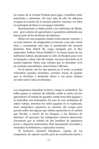 19
las ruinas de la Ciudad Perdida para jugar a batallitas entre
inmortales y demonios. No muy lejos de allí, los aldeanos
recogían la cosecha de la semana anterior, mientras sus hijos
se sumergían de lleno en sus juegos infantiles.
Recientemente se había unido a los habitantes de Bilsán,
una gran colonia de agricultores y ganaderos poblando una
buena parte de los territorios de labranza.
Bilsán era una pequeña ciudad relativamente reciente, y
no tenía historia. Su antigüedad se remonta a tan sólo veinte
años y actualmente está bajo la jurisdicción del senescal
jhodamíe Baal Zebub III, cargo otorgado por el Rey
emperador Nathan Falcon-Nekhbet I. La mayor parte de sus
habitantes habían abandonado la urbe de Jhodam para vivir
la tranquila y dura vida del campo, tan poco frecuente en la
ciudad imperial. Otros, eran colonos que no deseaban vivir
en ciudades amuralladas, como Esdras o Rhodes.
En la lejanía, con los ojos puestos en el norte, se podían
vislumbrar grandes montañas; enormes masas de granito
que se elevaban a tremenda altura y sus picos estaban
nevados todo el año, era Haraney.
Los campesinos limpiaban la tierra y luego la sembraban. No
había quejas ni rumores de rebelión, nadie se metía con los
agricultores. El trabajo les gustaba, estaba muy bien pagado y
lo realizaban con entusiasmo. En uno de esos momentos de
arduo trabajo, mientras los niños jugaban en la explanada,
unos campesinos apartaron su atención del campo para
posarla sobre dos figuras que habían aparecido en el camino
que llevaba, a través de los bosques, a las llanuras de
labranza. Al acercarse, los campesinos curiosos observaron
claramente que se trataba de dos hombres de apariencia
joven y elegancia aristocrática; iban lujosamente ataviados y
montados en bellísimos y enjaezados corceles.
El hechicero inmortal Morpheus, capataz de los
campesinos, de aspecto sencillo, pero de constitución fuerte y
 