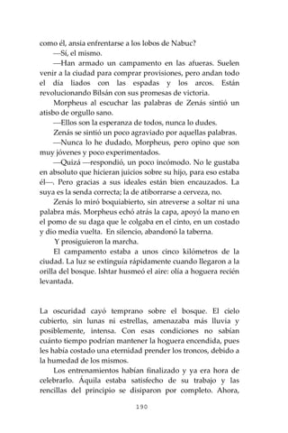 190
como él, ansia enfrentarse a los lobos de Nabuc?
⎯Sí, el mismo.
⎯Han armado un campamento en las afueras. Suelen
venir a la ciudad para comprar provisiones, pero andan todo
el día liados con las espadas y los arcos. Están
revolucionando Bilsán con sus promesas de victoria.
Morpheus al escuchar las palabras de Zenás sintió un
atisbo de orgullo sano.
⎯Ellos son la esperanza de todos, nunca lo dudes.
Zenás se sintió un poco agraviado por aquellas palabras.
⎯Nunca lo he dudado, Morpheus, pero opino que son
muy jóvenes y poco experimentados.
⎯Quizá ⎯respondió, un poco incómodo. No le gustaba
en absoluto que hicieran juicios sobre su hijo, para eso estaba
él⎯. Pero gracias a sus ideales están bien encauzados. La
suya es la senda correcta; la de atiborrarse a cerveza, no.
Zenás lo miró boquiabierto, sin atreverse a soltar ni una
palabra más. Morpheus echó atrás la capa, apoyó la mano en
el pomo de su daga que le colgaba en el cinto, en un costado
y dio media vuelta. En silencio, abandonó la taberna.
Y prosiguieron la marcha.
El campamento estaba a unos cinco kilómetros de la
ciudad. La luz se extinguía rápidamente cuando llegaron a la
orilla del bosque. Ishtar husmeó el aire: olía a hoguera recién
levantada.
La oscuridad cayó temprano sobre el bosque. El cielo
cubierto, sin lunas ni estrellas, amenazaba más lluvia y
posiblemente, intensa. Con esas condiciones no sabían
cuánto tiempo podrían mantener la hoguera encendida, pues
les había costado una eternidad prender los troncos, debido a
la humedad de los mismos.
Los entrenamientos habían finalizado y ya era hora de
celebrarlo. Áquila estaba satisfecho de su trabajo y las
rencillas del principio se disiparon por completo. Ahora,
 