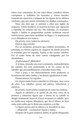 191
todos eran camaradas. En sus ratos libres, contaban chistes
variopintos y hablaban de leyendas y temas banales,
tratando de esparcirse y relajarse de los rigores de los últimos
combates, que aún siendo simulados les dejaban extenuados.
Hace dos días que se unieron a ellos una legión de
arqueros. Veinte hombres, la mayoría jóvenes, que siguieron
a rajatabla las órdenes del rey. Sin embargo, en ocasiones,
Áquila y Jadlay se preguntaban cuándo recibirían nuevas
instrucciones, pues éstas tardaban en llegar y la impaciencia
ya se dibujaba en sus rostros.
De pronto, unos ruidos los alertaron.
Oyeron algo extraño.
Por un momento, pensaron que estaban acorralados. Al
principio, no fueron capaces de asegurar de dónde provenía
el retumbo, pero en seguida, Áquila se dio cuenta: caballos.
Era el ruido firme de unos cascos cabalgando por los
alrededores.
¿Exploradores? ¿Rebeldes?
A lo lejos, atronaba una nueva tormenta, confundiéndose
los sonidos del cielo protestando y de los cascos de los
caballos que presumiblemente avanzaban hacia ellos.
Poco a poco, y tan silenciosamente como pudieron, se
levantaron del suelo. Jadlay y los demás agudizaron el oído.
Desenvainaron las espadas.
Un improvisado trueno retumbó en el bosque, muy cerca
de ellos. Los caballos, presas del pánico, relincharon y
piafaron.
De pronto, cuatro jinetes surgieron de entre las sombras.
Áquila se adelantó y se quedó de pie muy cerca de la
primera y silenciosa figura que a lomos de su caballo se
dirigió lentamente hacia él. Creyó reconocer el caballo, pero
no estaba muy seguro. Morpheus, que iba el último, no hizo
nada, pues sabía que le daría una sorpresa a su hijo.
La figura oscura alzó la cabeza y se descubrió la cara.
⎯¡Majestad! ⎯exclamaron Áquila y Jadlay.
Después de la gran sorpresa, Jadlay se quedó bloqueado,
 