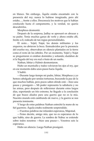 192
en blanco. Sin embargo, Áquila estaba encantado con la
presencia del rey; nunca lo hubiese imaginado, pero ahí
estaba…, frente a ellos. Desconocía los motivos que le habían
conducido hasta el campamento, y la verdad, no quería
descubrirlos.
Morpheus desmontó.
Después de la sorpresa, Jadlay se apresuró en abrazar a
su padre. Tenía muchas ganas de verle y ahora estaba allí,
frente a él, rodeado de tan regias personalidades.
El resto… Yejiel, Najat, los demás militantes y los
arqueros, no abrieron la boca. Enmudecidos por la presencia
del excelso rey, observaban en silencio plantados en la tierra
como el resto de los árboles. Por un momento, Yejiel y Najat
se preguntaron si estaban dormidos y soñando; dudaban de
si la llegada del rey era real o fruto de un sueño.
Nathan, Ishtar y Halmir desmontaron.
Hubo un murmullo y todos volvieron los ojos al rey, que
en ese momento daba unos pasos hacia Áquila.
Y habló.
⎯Durante largo tiempo mi padre, Ishtar, Morpheus y yo
hemos cabalgado por sendas tortuosas, buscando la paz de la
que muchos hablan, pero pocos saben dónde está ⎯hizo una
pausa y prosiguió⎯. Mi poder representa la sabiduría y no
las armas, pero después de reflexionar durante estos largos
días, soportando un frío extremo, he llegado a la conclusión
de que busco aliados para una guerra que no es la mía.
Nuestro mundo está cambiando de nuevo, y la guerra se nos
presenta inminente.
Y luego de estas palabras Nathan estrechó la mano de su
fiel guerrero. Áquila estaba realmente sorprendido.
⎯Vuestras palabras me infunden esperanza, Majestad.
⎯Temo decirte, amigo mío, que no es esperanza de lo
que hablo, sino de guerra. La sombra de Nabuc se extiende
sobre todos nosotros ―hizo una pausa―. Vosotros sois la
esperanza.
Hubo un silencio. Luego Nathan prosiguió.
 
