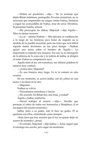 193
⎯Debéis ser prudentes ⎯dijo⎯. No os aconsejo que
dejéis Bilsán indefensa, protegedla. En estos momentos, no es
necesario que emprendáis un ataque contra Esdras, limitaros
a seguir las avanzadillas de Nabuc, muy de cerca. Dividiros.
Si presentan batalla, actuad.
⎯Me preocupan las aldeas, Majestad ―dijo Áquila―.
Ellos no tienen recursos.
⎯Lo sé ⎯afirmó Nathan⎯. Mis ejércitos se establecerán
a lo largo de las fronteras para tratar de impedir en la
medida de lo posible incursión, pero me temo que será difícil
repartir tantas divisiones en tan poco tiempo ⎯Nathan
apoyó una mano sobre el hombro de Áquila⎯. Lo
importante es impedir una masacre. Por eso, tú, te encargarás
de la defensa de la zona este y la milicia de Jadlay se dirigirá
al norte. Esdras es competencia suya.
Áquila miró al rey con extrañeza, sus últimas palabras le
dejaron muy confuso.
⎯¿Cómo dice, Majestad?
⎯Es una historia muy larga. Ya te la contaré en otra
ocasión.
En ese momento, se acercó Jadlay con un yelmo en una
mano y un lanza en la otra.
⎯Majestad…
Nathan se volvió.
⎯Necesitamos armaduras y lanzas.
⎯De acuerdo. En Bilsán hay una forja, ¿verdad?
Áquila y Jadlay asintieron.
⎯Haced trabajar al armero ―dijo―. Decidle que
presente el cobro de todos sus honorarios a Morpheus, él se
encargará del asunto económico.
Jadlay miró a su padre, éste le hizo un guiño. Él se
quedaría con ellos, controlando como siempre.
«Está claro que hay asuntos que el rey no quiere dejar en
manos de mortales», pensó.
⎯Es extraño, Majestad ―dijo Jadlay―. Estoy seguro que
el enemigo nos acecha, pero sigue sin mostrarse.
 