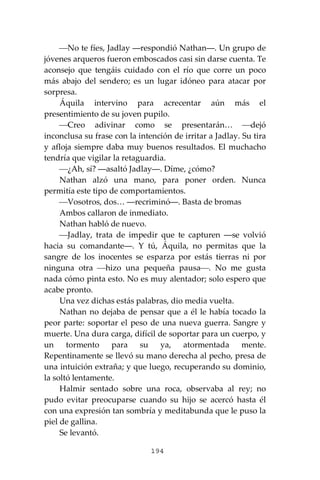 194
⎯No te fíes, Jadlay ―respondió Nathan―. Un grupo de
jóvenes arqueros fueron emboscados casi sin darse cuenta. Te
aconsejo que tengáis cuidado con el río que corre un poco
más abajo del sendero; es un lugar idóneo para atacar por
sorpresa.
Áquila intervino para acrecentar aún más el
presentimiento de su joven pupilo.
⎯Creo adivinar como se presentarán… ⎯dejó
inconclusa su frase con la intención de irritar a Jadlay. Su tira
y afloja siempre daba muy buenos resultados. El muchacho
tendría que vigilar la retaguardia.
⎯¿Ah, sí? ―asaltó Jadlay―. Díme, ¿cómo?
Nathan alzó una mano, para poner orden. Nunca
permitía este tipo de comportamientos.
⎯Vosotros, dos… ―recriminó―. Basta de bromas
Ambos callaron de inmediato.
Nathan habló de nuevo.
⎯Jadlay, trata de impedir que te capturen ―se volvió
hacia su comandante―. Y tú, Áquila, no permitas que la
sangre de los inocentes se esparza por estás tierras ni por
ninguna otra ⎯hizo una pequeña pausa⎯. No me gusta
nada cómo pinta esto. No es muy alentador; solo espero que
acabe pronto.
Una vez dichas estás palabras, dio media vuelta.
Nathan no dejaba de pensar que a él le había tocado la
peor parte: soportar el peso de una nueva guerra. Sangre y
muerte. Una dura carga, difícil de soportar para un cuerpo, y
un tormento para su ya, atormentada mente.
Repentinamente se llevó su mano derecha al pecho, presa de
una intuición extraña; y que luego, recuperando su dominio,
la soltó lentamente.
Halmir sentado sobre una roca, observaba al rey; no
pudo evitar preocuparse cuando su hijo se acercó hasta él
con una expresión tan sombría y meditabunda que le puso la
piel de gallina.
Se levantó.
 