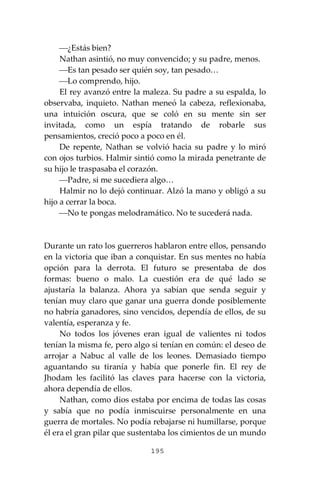 195
⎯¿Estás bien?
Nathan asintió, no muy convencido; y su padre, menos.
⎯Es tan pesado ser quién soy, tan pesado…
⎯Lo comprendo, hijo.
El rey avanzó entre la maleza. Su padre a su espalda, lo
observaba, inquieto. Nathan meneó la cabeza, reflexionaba,
una intuición oscura, que se coló en su mente sin ser
invitada, como un espía tratando de robarle sus
pensamientos, creció poco a poco en él.
De repente, Nathan se volvió hacia su padre y lo miró
con ojos turbios. Halmir sintió como la mirada penetrante de
su hijo le traspasaba el corazón.
⎯Padre, si me sucediera algo…
Halmir no lo dejó continuar. Alzó la mano y obligó a su
hijo a cerrar la boca.
⎯No te pongas melodramático. No te sucederá nada.
Durante un rato los guerreros hablaron entre ellos, pensando
en la victoria que iban a conquistar. En sus mentes no había
opción para la derrota. El futuro se presentaba de dos
formas: bueno o malo. La cuestión era de qué lado se
ajustaría la balanza. Ahora ya sabían que senda seguir y
tenían muy claro que ganar una guerra donde posiblemente
no habría ganadores, sino vencidos, dependía de ellos, de su
valentía, esperanza y fe.
No todos los jóvenes eran igual de valientes ni todos
tenían la misma fe, pero algo si tenían en común: el deseo de
arrojar a Nabuc al valle de los leones. Demasiado tiempo
aguantando su tiranía y había que ponerle fin. El rey de
Jhodam les facilitó las claves para hacerse con la victoria,
ahora dependía de ellos.
Nathan, como dios estaba por encima de todas las cosas
y sabía que no podía inmiscuirse personalmente en una
guerra de mortales. No podía rebajarse ni humillarse, porque
él era el gran pilar que sustentaba los cimientos de un mundo
 