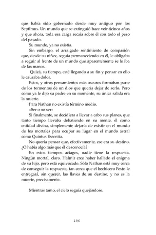 196
que había sido gobernado desde muy antiguo por los
Septĭmus. Un mundo que se extinguió hace veinticinco años
y que ahora, toda esa carga recaía sobre él con todo el peso
del pasado.
Su mundo, ya no existía.
Sin embargo, el arraigado sentimiento de compasión
que, desde su niñez, seguía permaneciendo en él, le obligaba
a seguir al frente de un mundo que aparentemente se le iba
de las manos.
Quizá, su tiempo, esté llegando a su fin y pensar en ello
le causaba dolor.
Estos, y otros pensamientos más oscuros formaban parte
de los tormentos de un dios que quería dejar de serlo. Pero
como ya le dijo su padre en su momento, su única salida era
la muerte.
Para Nathan no existía término medio.
«Ser o no ser»
Si finalmente, se decidiera a llevar a cabo sus planes, que
tanto tiempo llevaba debatiendo en su mente, él como
entidad divina, simplemente dejaría de existir en el mundo
de los mortales para ocupar su lugar en el mundo astral
como Quintus Essentia.
No quería pensar que, efectivamente, ese era su destino.
¿O había algo más que él desconocía?
En estos tiempos aciagos, nadie tiene la respuesta.
Ningún mortal, claro. Halmir cree haber hallado el enigma
de su hijo, pero está equivocado. Sólo Nathan está muy cerca
de conseguir la respuesta, tan cerca que el hechicero Festo le
entregará, sin querer, las llaves de su destino; y no es la
muerte, precisamente.
Mientras tanto, el cielo seguía quejándose.
 