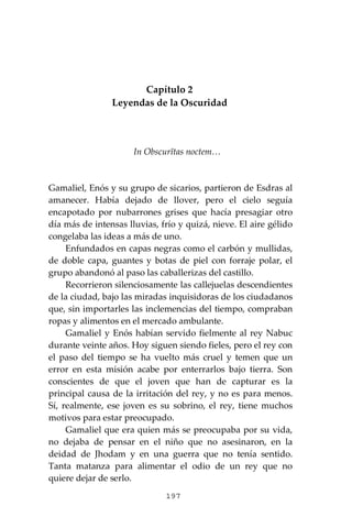197
Capítulo 2
Leyendas de la Oscuridad
In Obscurĭtas noctem…
Gamaliel, Enós y su grupo de sicarios, partieron de Esdras al
amanecer. Había dejado de llover, pero el cielo seguía
encapotado por nubarrones grises que hacía presagiar otro
día más de intensas lluvias, frío y quizá, nieve. El aire gélido
congelaba las ideas a más de uno.
Enfundados en capas negras como el carbón y mullidas,
de doble capa, guantes y botas de piel con forraje polar, el
grupo abandonó al paso las caballerizas del castillo.
Recorrieron silenciosamente las callejuelas descendientes
de la ciudad, bajo las miradas inquisidoras de los ciudadanos
que, sin importarles las inclemencias del tiempo, compraban
ropas y alimentos en el mercado ambulante.
Gamaliel y Enós habían servido fielmente al rey Nabuc
durante veinte años. Hoy siguen siendo fieles, pero el rey con
el paso del tiempo se ha vuelto más cruel y temen que un
error en esta misión acabe por enterrarlos bajo tierra. Son
conscientes de que el joven que han de capturar es la
principal causa de la irritación del rey, y no es para menos.
Sí, realmente, ese joven es su sobrino, el rey, tiene muchos
motivos para estar preocupado.
Gamaliel que era quien más se preocupaba por su vida,
no dejaba de pensar en el niño que no asesinaron, en la
deidad de Jhodam y en una guerra que no tenía sentido.
Tanta matanza para alimentar el odio de un rey que no
quiere dejar de serlo.
 
