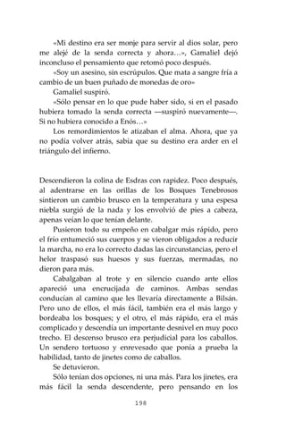 198
«Mi destino era ser monje para servir al dios solar, pero
me alejé de la senda correcta y ahora…», Gamaliel dejó
inconcluso el pensamiento que retomó poco después.
«Soy un asesino, sin escrúpulos. Que mata a sangre fría a
cambio de un buen puñado de monedas de oro»
Gamaliel suspiró.
«Sólo pensar en lo que pude haber sido, si en el pasado
hubiera tomado la senda correcta ―suspiró nuevamente―.
Si no hubiera conocido a Enós…»
Los remordimientos le atizaban el alma. Ahora, que ya
no podía volver atrás, sabía que su destino era arder en el
triángulo del infierno.
Descendieron la colina de Esdras con rapidez. Poco después,
al adentrarse en las orillas de los Bosques Tenebrosos
sintieron un cambio brusco en la temperatura y una espesa
niebla surgió de la nada y los envolvió de pies a cabeza,
apenas veían lo que tenían delante.
Pusieron todo su empeño en cabalgar más rápido, pero
el frío entumeció sus cuerpos y se vieron obligados a reducir
la marcha, no era lo correcto dadas las circunstancias, pero el
helor traspasó sus huesos y sus fuerzas, mermadas, no
dieron para más.
Cabalgaban al trote y en silencio cuando ante ellos
apareció una encrucijada de caminos. Ambas sendas
conducían al camino que les llevaría directamente a Bilsán.
Pero uno de ellos, el más fácil, también era el más largo y
bordeaba los bosques; y el otro, el más rápido, era el más
complicado y descendía un importante desnivel en muy poco
trecho. El descenso brusco era perjudicial para los caballos.
Un sendero tortuoso y enrevesado que ponía a prueba la
habilidad, tanto de jinetes como de caballos.
Se detuvieron.
Sólo tenían dos opciones, ni una más. Para los jinetes, era
más fácil la senda descendente, pero pensando en los
 