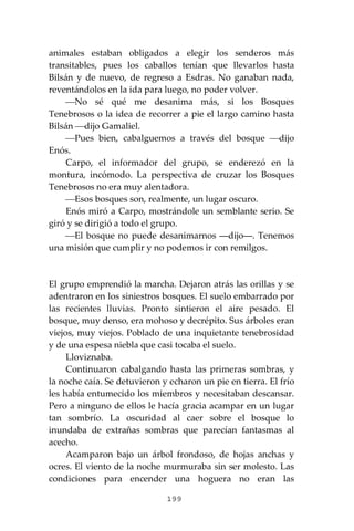 199
animales estaban obligados a elegir los senderos más
transitables, pues los caballos tenían que llevarlos hasta
Bilsán y de nuevo, de regreso a Esdras. No ganaban nada,
reventándolos en la ida para luego, no poder volver.
⎯No sé qué me desanima más, si los Bosques
Tenebrosos o la idea de recorrer a pie el largo camino hasta
Bilsán ⎯dijo Gamaliel.
⎯Pues bien, cabalguemos a través del bosque ⎯dijo
Enós.
Carpo, el informador del grupo, se enderezó en la
montura, incómodo. La perspectiva de cruzar los Bosques
Tenebrosos no era muy alentadora.
⎯Esos bosques son, realmente, un lugar oscuro.
Enós miró a Carpo, mostrándole un semblante serio. Se
giró y se dirigió a todo el grupo.
⎯El bosque no puede desanimarnos ―dijo―. Tenemos
una misión que cumplir y no podemos ir con remilgos.
El grupo emprendió la marcha. Dejaron atrás las orillas y se
adentraron en los siniestros bosques. El suelo embarrado por
las recientes lluvias. Pronto sintieron el aire pesado. El
bosque, muy denso, era mohoso y decrépito. Sus árboles eran
viejos, muy viejos. Poblado de una inquietante tenebrosidad
y de una espesa niebla que casi tocaba el suelo.
Lloviznaba.
Continuaron cabalgando hasta las primeras sombras, y
la noche caía. Se detuvieron y echaron un pie en tierra. El frío
les había entumecido los miembros y necesitaban descansar.
Pero a ninguno de ellos le hacía gracia acampar en un lugar
tan sombrío. La oscuridad al caer sobre el bosque lo
inundaba de extrañas sombras que parecían fantasmas al
acecho.
Acamparon bajo un árbol frondoso, de hojas anchas y
ocres. El viento de la noche murmuraba sin ser molesto. Las
condiciones para encender una hoguera no eran las
 