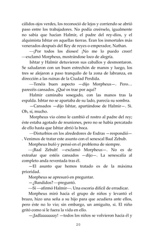 20
cálidos ojos verdes, los reconoció de lejos y corriendo se abrió
paso entre los trabajadores. No podía creérselo, igualmente
no sabía que hacían Halmir, el padre del rey-dios, y el
alquimista Ishtar en aquellas tierras. Eran los inmortales más
venerados después del Rey de reyes o emperador, Nathan.
⎯¡Por todos los dioses! ¡No me lo puedo creer!
⎯exclamó Morpheus, mostrándose loco de alegría.
Ishtar y Halmir detuvieron sus caballos y desmontaron.
Se saludaron con un buen estrechón de manos y luego, los
tres se alejaron a paso tranquilo de la zona de labranza, en
dirección a las ruinas de la Ciudad Perdida.
⎯Tenéis buen aspecto —dijo Morpheus—. Pero…
parecéis cansados. ¿Qué os trae por aquí?
Halmir caminaba sosegado, con las manos tras la
espalda. Ishtar no se apartaba de su lado, parecía su sombra.
—Cansados —dijo Ishtar, apartándose de Halmir—. Si.
Oh, sí, mucho.
Morpheus vio cómo le cambió el rostro al padre del rey;
éste estaba agotado de reuniones, pero no se había percatado
de ello hasta que Ishtar abrió la boca.
⎯Disturbios en los alrededores de Esdras —respondió—
. Venimos de tratar este asunto con el senescal Baal Zebub.
Morpheus bufó y pensó en el problema de siempre.
⎯¡Baal Zebub! —exclamó Morpheus—. No es de
extrañar que estéis cansados —dijo—. La senescalía al
completo anda reventada tras él.
—El asunto que hemos tratado es de la máxima
prioridad.
Morpheus se apresuró en preguntar.
—¿Bandidos? ⎯preguntó.
⎯Sí ⎯afirmó Halmir⎯. Una escoria difícil de erradicar.
Morpheus miró hacia el grupo de niños y levantó el
brazo, hizo una seña a su hijo para que acudiera ante ellos,
pero éste no lo vio; sin embargo, un amiguito, si. El niño
gritó como si le fuera la vida en ello.
—¡Jadlaaaaaaay! —todos los niños se volvieron hacia él y
 