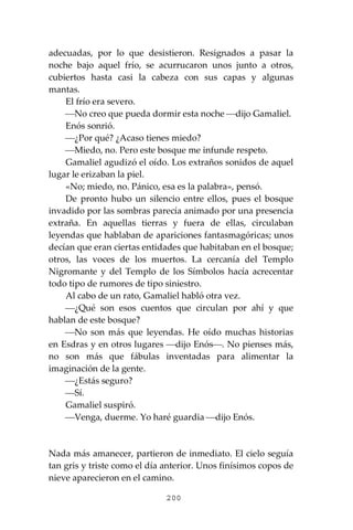 200
adecuadas, por lo que desistieron. Resignados a pasar la
noche bajo aquel frío, se acurrucaron unos junto a otros,
cubiertos hasta casi la cabeza con sus capas y algunas
mantas.
El frío era severo.
⎯No creo que pueda dormir esta noche ⎯dijo Gamaliel.
Enós sonrió.
⎯¿Por qué? ¿Acaso tienes miedo?
⎯Miedo, no. Pero este bosque me infunde respeto.
Gamaliel agudizó el oído. Los extraños sonidos de aquel
lugar le erizaban la piel.
«No; miedo, no. Pánico, esa es la palabra», pensó.
De pronto hubo un silencio entre ellos, pues el bosque
invadido por las sombras parecía animado por una presencia
extraña. En aquellas tierras y fuera de ellas, circulaban
leyendas que hablaban de apariciones fantasmagóricas; unos
decían que eran ciertas entidades que habitaban en el bosque;
otros, las voces de los muertos. La cercanía del Templo
Nigromante y del Templo de los Símbolos hacía acrecentar
todo tipo de rumores de tipo siniestro.
Al cabo de un rato, Gamaliel habló otra vez.
⎯¿Qué son esos cuentos que circulan por ahí y que
hablan de este bosque?
⎯No son más que leyendas. He oído muchas historias
en Esdras y en otros lugares ⎯dijo Enós⎯. No pienses más,
no son más que fábulas inventadas para alimentar la
imaginación de la gente.
⎯¿Estás seguro?
⎯Sí.
Gamaliel suspiró.
⎯Venga, duerme. Yo haré guardia ⎯dijo Enós.
Nada más amanecer, partieron de inmediato. El cielo seguía
tan gris y triste como el día anterior. Unos finísimos copos de
nieve aparecieron en el camino.
 