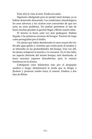 201
Enós alzó la vista al cielo. Estaba nevando.
Siguieron cabalgando para no perder tanto tiempo, ya se
habían demorado demasiado. Las condiciones climatológicas
les eran adversas y los sicarios eran conscientes de que eso
sería un serio problema. No podían permitirse el lujo de
hacer muchas paradas si querían llegar a Bilsán cuanto antes.
El terreno se hacía cada vez más pedregoso. Habían
llegado a las primeras cavernas del bosque. Pasaron de largo
como perseguidos por el diablo.
Un arroyo que había abandonado el curso mayor del río,
llevaba agua gélida y cristalina que corría junto al sendero y
se internaba en las profundidades del bosque. Una vez allí,
los jinetes redujeron la marcha y lo cruzaron. En el otro lado,
un aspecto diferente del mismo bosque; más iluminado, al
tener mayores espacios descubiertos, pero la esencia
tenebrosa era la misma.
Cabalgaron unos kilómetros más por el despejado
sendero y luego, abandonaron la senda que se dirigía a
Jhodam y pusieron rumbo hacia el sureste. Estaban a dos
días de Bilsán.
 