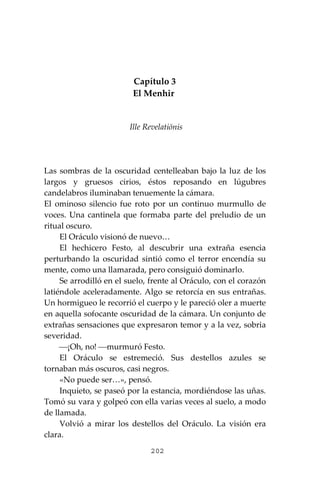 202
Capítulo 3
El Menhir
Ille Revelatiōnis
Las sombras de la oscuridad centelleaban bajo la luz de los
largos y gruesos cirios, éstos reposando en lúgubres
candelabros iluminaban tenuemente la cámara.
El ominoso silencio fue roto por un continuo murmullo de
voces. Una cantinela que formaba parte del preludio de un
ritual oscuro.
El Oráculo visionó de nuevo…
El hechicero Festo, al descubrir una extraña esencia
perturbando la oscuridad sintió como el terror encendía su
mente, como una llamarada, pero consiguió dominarlo.
Se arrodilló en el suelo, frente al Oráculo, con el corazón
latiéndole aceleradamente. Algo se retorcía en sus entrañas.
Un hormigueo le recorrió el cuerpo y le pareció oler a muerte
en aquella sofocante oscuridad de la cámara. Un conjunto de
extrañas sensaciones que expresaron temor y a la vez, sobria
severidad.
⎯¡Oh, no! ⎯murmuró Festo.
El Oráculo se estremeció. Sus destellos azules se
tornaban más oscuros, casi negros.
«No puede ser…», pensó.
Inquieto, se paseó por la estancia, mordiéndose las uñas.
Tomó su vara y golpeó con ella varias veces al suelo, a modo
de llamada.
Volvió a mirar los destellos del Oráculo. La visión era
clara.
 