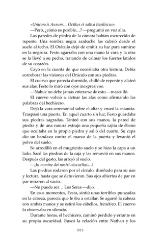 203
«Unicornis Aurum… Ocŭlus et salīva Basiliscus»
⎯Pero, ¿cómo es posible…? ⎯preguntó en voz alta.
Las paredes de piedra de la cámara habían oscurecido de
repente. Una sombra negra azabache las cubrió desde el
suelo al techo. El Oráculo dejó de emitir su luz para sumirse
en la negrura. Festo agarraba con una mano la vara y la otra
se la llevó a su pecho, tratando de calmar los fuertes latidos
de su corazón.
Cayó en la cuenta de que necesitaba otra lectura. Debía
corroborar las visiones del Oráculo con sus piedras.
El cuervo que parecía dormido, chilló de repente y alateó
sus alas. Festo lo miró con ojos inexpresivos.
⎯Nabuc no debe jamás enterarse de esto ⎯masculló.
El cuervo volvió a aletear las alas como afirmando las
palabras del hechicero.
Dejó la vara ceremonial sobre el altar y cruzó la estancia.
Traspasó una puerta. En aquel cuarto sin luz, Festo guardaba
sus piedras sagradas. Tanteó con sus manos, la pared de
piedra y de una ranura extrajo una pequeña cajita de ébano
que ocultaba en la propia piedra y salió del cuarto. Su capa
dio un bandazo contra el marco de la puerta y levantó el
polvo del suelo.
Se arrodilló en el mugriento suelo y se hizo la capa a un
lado. Sacó las piedras de la caja y las removió en sus manos.
Después del gesto, las arrojó al suelo.
⎯¡In nomine dei nostri obscurĭtas…!
Las piedras rodaron por el círculo, diseñado para su uso
y lectura, hasta que se detuvieron. Sus ojos abiertos de par en
par miraron al vacío.
⎯No puede ser… Los Seres ⎯dijo.
En esos momentos, Festo, sintió unas terribles punzadas
en la cabeza, parecía que le iba a estallar. Se agarró la cabeza
con ambas manos y se estiró los cabellos, frenético. El cuervo
lo observaba en silencio.
Durante horas, el hechicero, caminó perdido y errante en
su propia oscuridad. Buscó la relación entre Nathan y los
 