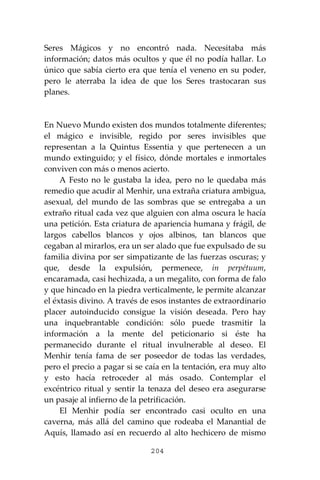 204
Seres Mágicos y no encontró nada. Necesitaba más
información; datos más ocultos y que él no podía hallar. Lo
único que sabía cierto era que tenía el veneno en su poder,
pero le aterraba la idea de que los Seres trastocaran sus
planes.
En Nuevo Mundo existen dos mundos totalmente diferentes;
el mágico e invisible, regido por seres invisibles que
representan a la Quintus Essentia y que pertenecen a un
mundo extinguido; y el físico, dónde mortales e inmortales
conviven con más o menos acierto.
A Festo no le gustaba la idea, pero no le quedaba más
remedio que acudir al Menhir, una extraña criatura ambigua,
asexual, del mundo de las sombras que se entregaba a un
extraño ritual cada vez que alguien con alma oscura le hacía
una petición. Esta criatura de apariencia humana y frágil, de
largos cabellos blancos y ojos albinos, tan blancos que
cegaban al mirarlos, era un ser alado que fue expulsado de su
familia divina por ser simpatizante de las fuerzas oscuras; y
que, desde la expulsión, permenece, in perpétuum,
encaramada, casi hechizada, a un megalito, con forma de falo
y que hincado en la piedra verticalmente, le permite alcanzar
el éxtasis divino. A través de esos instantes de extraordinario
placer autoinducido consigue la visión deseada. Pero hay
una inquebrantable condición: sólo puede trasmitir la
información a la mente del peticionario si éste ha
permanecido durante el ritual invulnerable al deseo. El
Menhir tenía fama de ser poseedor de todas las verdades,
pero el precio a pagar si se caía en la tentación, era muy alto
y esto hacía retroceder al más osado. Contemplar el
excéntrico ritual y sentir la tenaza del deseo era asegurarse
un pasaje al infierno de la petrificación.
El Menhir podía ser encontrado casi oculto en una
caverna, más allá del camino que rodeaba el Manantial de
Aquís, llamado así en recuerdo al alto hechicero de mismo
 