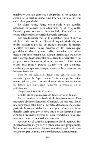 205
nombre y que fue convertido en piedra al no superar el
éxtasis de la criatura alada. Una leyenda que era tan real
como el propio Menhir.
En plena noche, Festo, encapuchado y sin caballo,
abandonó su cámara para adentrarse en el bosquecillo.
Deseaba pasar totalmente desapercibido. Caminaba a un
costado del sendero, escurriéndose en la espesura.
Los sonidos nocturnos no le asustaban, pero el intenso
frío le azotaba sin piedad. Siguió el pequeño riachuelo; sus
orillas estaban salpicadas de grandes manojos de musgo.
Mientras caminaba, Festo pensaba en los secretos que
guardaba el Menhir y que podían desnudar a la mítica
deidad que tanto odiaba. Un odio sin límites, que Nabuc se
había encargado de alimentar hasta hacerlo desarrollar en su
propia mente. Realmente, el odio que sentía el hechicero
estaba injustificado, porque Nathan era una divinidad
excelsa y pura que casi siempre mantenía las distancias con
los seres humanos.
Pero ya era demasiado tarde para echarse atrás. La
sombría figura de Aquís estaba frente a él, piedra sobre
piedra; tal cual, con la mirada desorbitada y una mueca en
los labios que expresaban fielmente la crueldad de la
petrificación.
No pudo evitarlo, sintió pánico.
Con los oídos y los ojos en constante alerta, se detuvo.
Estaba frente a la entrada de la tenebrosa cueva. Dos
pequeños obeliscos flanquean el umbral. Los traspasó. En el
interior apenas había luz y el gorgoteo del agua le indicó que
parte de la cueva estaba inundada, pero no era así. A su
derecha corría agua por un conducto y el sendero por el que
caminaba era muy estrecho. El suelo resbalaba y tuvo que
apoyar su mano en la pared para no caerse.
Avanzó por el corredor torpemente, dando tumbos. Sus
pies tropezaban una y otra vez con salientes del propio suelo.
Sobre su cabeza, estalactitas con sus afilados picos de roca
recubiertos por una capa de hielo descendían amenazantes.
 