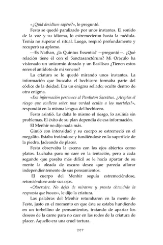 207
«¿Quid desidĭum sapĕre?», le preguntó.
Festo se quedó paralizado por unos instantes. El sonido
de la voz y su idioma, lo estremecieron hasta la médula.
Temía no superar el ritual. Luego, respiró profundamente y
recuperó su aplomo.
⎯Es Nathan, ¿la Quintus Essentia? —preguntó—. ¿Qué
relación tiene él con el Sanctasanctórum? Mi Oráculo ha
visionado un unicornio dorado y un Basilisco ¿Tienen estos
seres el antídoto de mi veneno?
La criatura se lo quedó mirando unos instantes. La
información que buscaba el hechicero formaba parte del
códice de la deidad. Era un enigma sellado; oculto dentro de
otro enigma.
«Esa información pertenece al Panthĕon Sacrātus. ¿Aceptas el
riesgo que conlleva saber una verdad oculta a los mortales?»,
respondió en la misma lengua del hechicero.
Festo asintió. Le daba lo mismo el riesgo, lo asumía sin
problemas. El éxito de su plan dependía de esa información.
El Menhir no dijo nada más.
Gimió con intensidad y su cuerpo se estremeció en el
megalito. Estaba frotándose y fundiéndose en la superficie de
la piedra. Jadeando de placer.
Festo observaba la escena con los ojos abiertos como
platos. Luchaba para no caer en la tentación, pero a cada
segundo que pasaba más difícil se le hacía apartar de su
mente la oleada de oscuro deseo que parecía aflorar
independientemente de sus pensamientos.
El cuerpo del Menhir seguía estremeciéndose,
retorciéndose ante sus ojos.
«Observāre. No dejes de mirarme y pronto obtendrás la
respuesta que buscas», le dijo la criatura.
Las palabras del Menhir retumbaron en la mente de
Festo, justo en el momento en que éste se estaba hundiendo
en un torbellino de pensamientos, tratando de apartar los
deseos de la carne para no caer en las redes de la criatura de
placer. Aquello era una cruel tortura.
 