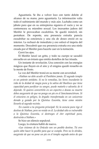 208
Aguantaría. Se iba a volver loco con tanto deleite al
alcance de su mano, pero aguantaría. La información valía
todo el sufrimiento del mundo y más aún. Luchaba como un
jabato para que en su entrepierna siguiera el vacío y no se
contorneara su miembro sexual. Los incesantes jadeos del
Menhir le provocaban escalofríos. Se quedó inmóvil, sin
pestañear. De repente, una presencia extraña parecía
escudriñar su conciencia y una ola de deseo creció en su
interior. La rechazó de inmediato y eso sofocó el ímpetu del
momento. Descubrió que esa presencia extraña era una ninfa
creada por el Menhir para hacerle caer en la tentación.
Cerró los ojos.
El Menhir lanzó un grito, y todo su cuerpo se sacudió
envuelto en un éxtasis que emitía destellos de luz irisada.
Un instante de revelación. Una conexión con las energías
mágicas que fluyen en el aire y el enigma quedó resuelto en
la mente de Festo.
La voz del Menhir tronó en su mente con severidad.
«Nathan no debe acudir al Panthĕon jamás. El sagrado templo
es un potente antídoto. Si no lo remedias, los Seres inundarán la
vida de la deidad de magia pura y la saliva del Basilisco que tiene
capacidad para purificar su sangre, puede matarlo o salvarlo; de ti
depende. Si quieres convertirlo en un espectro o deseas su muerte
debes asegurarte de que no ponga un pie en el Sanctasanctórum. Si
él estuviera en peligro, la dryadis transformada en un unicornio
dorado y guiada por la Quintus Essentia, tiene como misión
llevarlo al sagrado recinto.
En cuanto a tu pregunta principal: Sí; la esencia pura rige el
destino de Nathan, pero no reside en él. La deidad sólo es vulnerable
a la Quintus Essentia, si destruyes el éter espiritual puro,
destruirás a Nathan.»
Se hizo un silencio sepulcral.
Luego, la criatura habló de nuevo.
«Las visiones de tu Oráculo son un posible destino. Tú eres
quién debe hacer lo posible para que se cumpla. Pero no lo olvides,
asegúrate de que no pone un pie en el templo sagrado antes de que
 