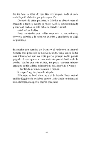 209
las dos lunas se tiñan de rojo. Una vez sangren, nada ni nadie
podrá impedir el destino que quieres para él.»
Después de estas palabras, el Menhir se abatió sobre el
megalito y todo su cuerpo se relajó. Alzó su siniestra mirada
y sonrió al hechicero, éste había superado el ritual.
«Vade retro», le dijo.
Festo satisfecho por hallar respuesta a sus enigmas,
volvió la espalda a la hermosa criatura y en silencio se alejó
de puntillas.
Esa noche, con permiso del Maestro, el hechicero se sintió el
hombre más poderoso de Nuevo Mundo. Tenía en su poder
una información que no tenía precio, porque nadie podría
pagarlo. Ahora que era consciente de que el destino de la
deidad pasaba por sus manos, no podía cometer ningún
error; no podía fallarse así mismo ni al Maestro, ni a Nabuc.
⎯Por fin, tu destino está en mis manos.
Y empezó a gritar, loco de alegría.
El bosque se llenó de ecos; y en la lejanía, Festo, oyó el
aullido lúgubre de los lobos que en la distancia se unían a él
como hermanados por la misma oscuridad
 