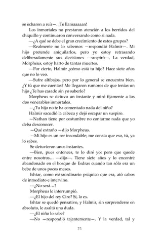 21
se echaron a reír—. ¡Te llamaaaaan!
Los inmortales no prestaron atención a los berridos del
chiquillo y continuaron conversando como si nada.
⎯¿A qué se debe el gran crecimiento de estos grupos?
⎯Realmente no lo sabemos —respondió Halmir—. Mi
hijo pretende aniquilarlos, pero yo estoy retrasando
deliberadamente sus decisiones ―suspiró―. La verdad,
Morpheus, estoy harto de tantas muertes.
⎯Por cierto, Halmir ¿cómo está tu hijo? Hace siete años
que no lo veo.
⎯Sufre altibajos, pero por lo general se encuentra bien.
¿Y tú que me cuentas? Me llegaron rumores de que tenías un
hijo ¿Te has casado sin yo saberlo?
Morpheus se detuvo un instante y miró fijamente a los
dos venerables inmortales.
—¿Tu hijo no te ha comentado nada del niño?
Halmir sacudió la cabeza y dejó escapar un suspiro.
—Nathan tiene por costumbre no contarme nada que yo
deba desconocer.
—Qué extraño —dijo Morpheus.
—Mi hijo es un ser insondable; me consta que eso, tú, ya
lo sabes.
Se detuvieron unos instantes.
⎯Bien, pues entonces, te lo diré yo; pero que quede
entre nosotros… ⎯dijo⎯. Tiene siete años y lo encontré
abandonado en el bosque de Esdras cuando tan sólo era un
bebe de unos pocos meses.
Ishtar, como extraordinario psíquico que era, ató cabos
de inmediato e intervino.
⎯¿No será…?
Morpheus le interrumpió.
⎯¿El hijo del rey Ciro? Sí, lo es.
Ishtar se quedó pensativo, y Halmir, sin sorprenderse en
absoluto, le asaltó una duda.
⎯¿El niño lo sabe?
⎯No —respondió tajantemente—. Y la verdad, tal y
 