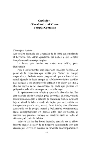 211
Capítulo 4
Oboedescêre est Vivere
Tempus Confessîo
Cum repeto noctem…
Aby estaba asomada en la terraza de la torre contemplando
el hermoso día. Atrás quedaron las nubes y sus señales
inequívocas de malos presagios.
La brisa que besaba su rostro era gélida, pero
bienvenida.
Pese a los tormentos que soportaba todas las noches… A
pesar de la repulsión que sentía por Nabuc, su cuerpo
respondía y obedecía como programado para sobrevivir en
aquella jungla de locos en que se había convertido el castillo.
Las intrigas y los chismorreos estaban a la orden del día y
ella no quería verse involucrada en nada que pusiera en
peligro tanto la vida de su padre, como la suya.
Su aposento era su refugio y apenas lo abandonaba. Era
una estancia cálida y amplia, poco decorada. El lecho, vestido
con mullidas colchas y sábanas de seda muy fina, se ocultaba
bajo el dosel; la tela, a modo de tapiz, que lo envolvía era
transparente y caía lacia, suave. En el fondo, una chimenea
construida en la propia pared y bellamente ornamentada,
ardía constantemente en llamas altas que crepitaban al
quemar los grandes troncos de madera; justo al lado, el
atizador y el cesto de la leña.
Aby se pasaba las horas leyendo, sentada en su sillón
favorito frente al calor de la hoguera, fantaseando con una
vida mejor. De vez en cuando, su sirvienta la acompañaba en
 