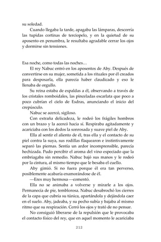 212
su soledad.
Cuando llegaba la tarde, apagaba las lámparas, descorría
las tupidas cortinas de terciopelo, y en la quietud de su
aposento en penumbra, le resultaba agradable cerrar los ojos
y dormirse sin tensiones.
Esa noche, como todas las noches…
El rey Nabuc entró en los aposentos de Aby. Después de
convertirse en su mujer, sometida a los rituales por él creados
para desposarla, ella parecía haber claudicado y eso le
llenaba de orgullo.
Su reina estaba de espaldas a él, observando a través de
los cristales romboidales, las pinceladas escarlata que poco a
poco cubrían el cielo de Esdras, anunciando el inicio del
crepúsculo.
Nabuc se acercó, sigiloso.
Con extraña delicadeza, le rodeó los frágiles hombros
con un brazo y la acercó hacia sí. Respiraba agitadamente y
acariciaba con los dedos la sonrosada y suave piel de Aby.
Ella al sentir el aliento de él, tras ella y el contacto de su
piel contra la suya, sus rodillas flaquearon e instintivamente
separó las piernas. Sentía un ardor incomprensible, parecía
hechizada. Pudo percibir el aroma del vino especiado que la
embriagaba sin remedio. Nabuc bajó sus manos y le rodeó
por la cintura, al mismo tiempo que le besaba el cuello.
Aby gimió. Si no fuera porque él era tan perverso,
posiblemente acabaría enamorándose de él.
⎯Eres muy hermosa ⎯comentó.
Ella no se animaba a volverse y mirarle a los ojos.
Permanecía de pie, temblorosa. Nabuc desabrochó los cierres
de la capa que cubría su túnica, apartándola y dejándola caer
en el suelo. Aby, jadeaba, y su pecho subía y bajaba al mismo
ritmo que su respiración. Cerró los ojos y trató de no pensar.
No consiguió liberarse de la repulsión que le provocaba
el contacto físico del rey, que en aquel momento le acariciaba
 