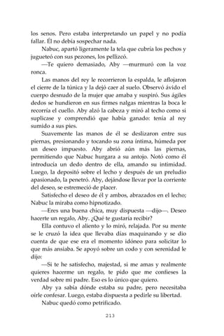 213
los senos. Pero estaba interpretando un papel y no podía
fallar. Él no debía sospechar nada.
Nabuc, apartó ligeramente la tela que cubría los pechos y
jugueteó con sus pezones, los pellizcó.
⎯Te quiero demasiado, Aby ⎯murmuró con la voz
ronca.
Las manos del rey le recorrieron la espalda, le aflojaron
el cierre de la túnica y la dejó caer al suelo. Observó ávido el
cuerpo desnudo de la mujer que amaba y suspiró. Sus ágiles
dedos se hundieron en sus firmes nalgas mientras la boca le
recorría el cuello. Aby alzó la cabeza y miró al techo como si
suplicase y comprendió que había ganado: tenía al rey
sumido a sus pies.
Suavemente las manos de él se deslizaron entre sus
piernas, presionando y tocando su zona íntima, húmeda por
un deseo impuesto. Aby abrió aún más las piernas,
permitiendo que Nabuc hurgara a su antojo. Notó como él
introducía un dedo dentro de ella, amando su intimidad.
Luego, la depositó sobre el lecho y después de un preludio
apasionado, la penetró. Aby, dejándose llevar por la corriente
del deseo, se estremeció de placer.
Satisfecho el deseo de él y ambos, abrazados en el lecho;
Nabuc la miraba como hipnotizado.
⎯Eres una buena chica, muy dispuesta ⎯dijo⎯. Deseo
hacerte un regalo, Aby. ¿Qué te gustaría recibir?
Ella contuvo el aliento y lo miró, relajada. Por su mente
se le cruzó la idea que llevaba días maquinando y se dio
cuenta de que ese era el momento idóneo para solicitar lo
que más ansiaba. Se apoyó sobre un codo y con serenidad le
dijo:
⎯Si te he satisfecho, majestad, si me amas y realmente
quieres hacerme un regalo, te pido que me confieses la
verdad sobre mi padre. Eso es lo único que quiero.
Aby ya sabía dónde estaba su padre, pero necesitaba
oírle confesar. Luego, estaba dispuesta a pedirle su libertad.
Nabuc quedó como petrificado.
 