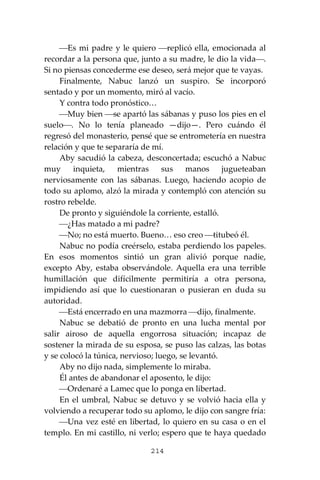 214
⎯Es mi padre y le quiero ⎯replicó ella, emocionada al
recordar a la persona que, junto a su madre, le dio la vida⎯.
Si no piensas concederme ese deseo, será mejor que te vayas.
Finalmente, Nabuc lanzó un suspiro. Se incorporó
sentado y por un momento, miró al vacío.
Y contra todo pronóstico…
⎯Muy bien ⎯se apartó las sábanas y puso los pies en el
suelo⎯. No lo tenía planeado —dijo—. Pero cuándo él
regresó del monasterio, pensé que se entrometería en nuestra
relación y que te separaría de mí.
Aby sacudió la cabeza, desconcertada; escuchó a Nabuc
muy inquieta, mientras sus manos jugueteaban
nerviosamente con las sábanas. Luego, haciendo acopio de
todo su aplomo, alzó la mirada y contempló con atención su
rostro rebelde.
De pronto y siguiéndole la corriente, estalló.
⎯¿Has matado a mi padre?
⎯No; no está muerto. Bueno… eso creo ⎯titubeó él.
Nabuc no podía creérselo, estaba perdiendo los papeles.
En esos momentos sintió un gran alivió porque nadie,
excepto Aby, estaba observándole. Aquella era una terrible
humillación que difícilmente permitiría a otra persona,
impidiendo así que lo cuestionaran o pusieran en duda su
autoridad.
⎯Está encerrado en una mazmorra ⎯dijo, finalmente.
Nabuc se debatió de pronto en una lucha mental por
salir airoso de aquella engorrosa situación; incapaz de
sostener la mirada de su esposa, se puso las calzas, las botas
y se colocó la túnica, nervioso; luego, se levantó.
Aby no dijo nada, simplemente lo miraba.
Él antes de abandonar el aposento, le dijo:
⎯Ordenaré a Lamec que lo ponga en libertad.
En el umbral, Nabuc se detuvo y se volvió hacia ella y
volviendo a recuperar todo su aplomo, le dijo con sangre fría:
⎯Una vez esté en libertad, lo quiero en su casa o en el
templo. En mi castillo, ni verlo; espero que te haya quedado
 