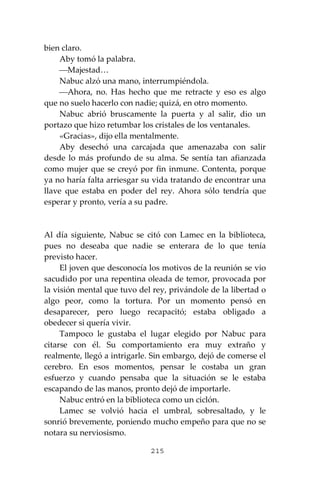215
bien claro.
Aby tomó la palabra.
⎯Majestad…
Nabuc alzó una mano, interrumpiéndola.
⎯Ahora, no. Has hecho que me retracte y eso es algo
que no suelo hacerlo con nadie; quizá, en otro momento.
Nabuc abrió bruscamente la puerta y al salir, dio un
portazo que hizo retumbar los cristales de los ventanales.
«Gracias», dijo ella mentalmente.
Aby desechó una carcajada que amenazaba con salir
desde lo más profundo de su alma. Se sentía tan afianzada
como mujer que se creyó por fin inmune. Contenta, porque
ya no haría falta arriesgar su vida tratando de encontrar una
llave que estaba en poder del rey. Ahora sólo tendría que
esperar y pronto, vería a su padre.
Al día siguiente, Nabuc se citó con Lamec en la biblioteca,
pues no deseaba que nadie se enterara de lo que tenía
previsto hacer.
El joven que desconocía los motivos de la reunión se vio
sacudido por una repentina oleada de temor, provocada por
la visión mental que tuvo del rey, privándole de la libertad o
algo peor, como la tortura. Por un momento pensó en
desaparecer, pero luego recapacitó; estaba obligado a
obedecer si quería vivir.
Tampoco le gustaba el lugar elegido por Nabuc para
citarse con él. Su comportamiento era muy extraño y
realmente, llegó a intrigarle. Sin embargo, dejó de comerse el
cerebro. En esos momentos, pensar le costaba un gran
esfuerzo y cuando pensaba que la situación se le estaba
escapando de las manos, pronto dejó de importarle.
Nabuc entró en la biblioteca como un ciclón.
Lamec se volvió hacia el umbral, sobresaltado, y le
sonrió brevemente, poniendo mucho empeño para que no se
notara su nerviosismo.
 