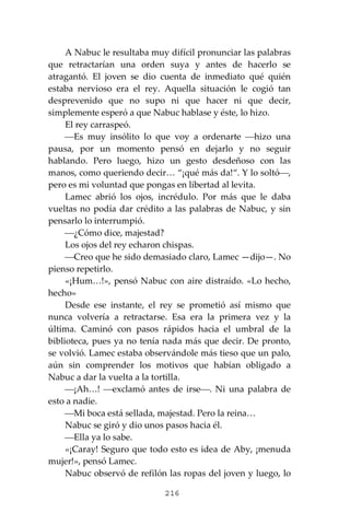 216
A Nabuc le resultaba muy difícil pronunciar las palabras
que retractarían una orden suya y antes de hacerlo se
atragantó. El joven se dio cuenta de inmediato qué quién
estaba nervioso era el rey. Aquella situación le cogió tan
desprevenido que no supo ni que hacer ni que decir,
simplemente esperó a que Nabuc hablase y éste, lo hizo.
El rey carraspeó.
⎯Es muy insólito lo que voy a ordenarte ⎯hizo una
pausa, por un momento pensó en dejarlo y no seguir
hablando. Pero luego, hizo un gesto desdeñoso con las
manos, como queriendo decir… “¡qué más da!“. Y lo soltó⎯,
pero es mi voluntad que pongas en libertad al levita.
Lamec abrió los ojos, incrédulo. Por más que le daba
vueltas no podía dar crédito a las palabras de Nabuc, y sin
pensarlo lo interrumpió.
⎯¿Cómo dice, majestad?
Los ojos del rey echaron chispas.
⎯Creo que he sido demasiado claro, Lamec —dijo—. No
pienso repetirlo.
«¡Hum…!», pensó Nabuc con aire distraído. «Lo hecho,
hecho»
Desde ese instante, el rey se prometió así mismo que
nunca volvería a retractarse. Esa era la primera vez y la
última. Caminó con pasos rápidos hacia el umbral de la
biblioteca, pues ya no tenía nada más que decir. De pronto,
se volvió. Lamec estaba observándole más tieso que un palo,
aún sin comprender los motivos que habían obligado a
Nabuc a dar la vuelta a la tortilla.
⎯¡Ah…! ⎯exclamó antes de irse⎯. Ni una palabra de
esto a nadie.
⎯Mi boca está sellada, majestad. Pero la reina…
Nabuc se giró y dio unos pasos hacia él.
⎯Ella ya lo sabe.
«¡Caray! Seguro que todo esto es idea de Aby, ¡menuda
mujer!», pensó Lamec.
Nabuc observó de refilón las ropas del joven y luego, lo
 