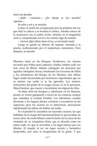 217
miró con desdén.
⎯¡Bah! ⎯exclamó⎯. ¿En dónde te has metido?
Apestas…
Se echó a reír y se marchó.
Lamec se sintió tan avergonzado por las palabras del rey
que bajó la cabeza y se husmeó la túnica. Anoche estuvo en
la mazmorra con el pobre levita, sentado en el mugriento
suelo y compartiendo con él y los ratones algo de comida.
⎯¡Arrea! ¡Qué olfato tiene el rey, yo no huelo nada!
Luego se quedó en silencio de repente, mirando a la
puerta, malhumorado por el inoportuno comentario. Poco
después, se marchó.
Mientras tanto en los Bosques Tenebrosos, los sicarios
enviados por Nabuc para capturar a Jadlay estaban cada vez
más cerca de Bilsán. Habían cabalgado sin descanso por
aquellas inhóspitas tierras, bordeando las Cavernas de Hielo
y los alrededores del Bosque de los Muertos, éste último
lugar estaba frecuentado por hechiceros nigromantes que no
se metían con nadie si se les ignoraba. Los sicarios,
conscientes del poder de la magia oscura, ni se lo pensaron.
Mejor bordear, que cruzar y encontrarse con alguno de ellos.
Al dejar atrás los bosques y adentrarse en las llanuras,
pronto se vieron galopando a través de los extensos campos
que rodeaban la Ciudad Perdida. Los labradores, cuando
divisaron a los fugaces jinetes, corrieron a esconderse en las
espesuras; pero los sicarios no se detuvieron, atravesaron
rápidamente las aldeas sin hablar con nadie.
Si a Gamaliel le asustaban las leyendas oscuras, las que
hablaban de la magia del Sanctasanctórum le provocaban un
terror atroz. Su rostro blanco como la leche era la causa de las
risotadas de su compañero Enós, que se divertía como un
enano cada vez que se acercaban a un lugar famoso por sus
fábulas. El templo al ser un lugar secreto y hermético
despertaba, aún más, la imaginación de la gente. Y por
 