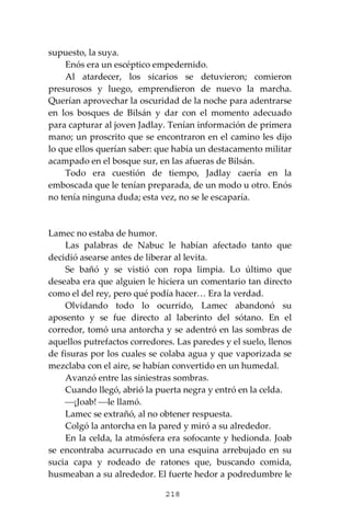 218
supuesto, la suya.
Enós era un escéptico empedernido.
Al atardecer, los sicarios se detuvieron; comieron
presurosos y luego, emprendieron de nuevo la marcha.
Querían aprovechar la oscuridad de la noche para adentrarse
en los bosques de Bilsán y dar con el momento adecuado
para capturar al joven Jadlay. Tenían información de primera
mano; un proscrito que se encontraron en el camino les dijo
lo que ellos querían saber: que había un destacamento militar
acampado en el bosque sur, en las afueras de Bilsán.
Todo era cuestión de tiempo, Jadlay caería en la
emboscada que le tenían preparada, de un modo u otro. Enós
no tenía ninguna duda; esta vez, no se le escaparía.
Lamec no estaba de humor.
Las palabras de Nabuc le habían afectado tanto que
decidió asearse antes de liberar al levita.
Se bañó y se vistió con ropa limpia. Lo último que
deseaba era que alguien le hiciera un comentario tan directo
como el del rey, pero qué podía hacer… Era la verdad.
Olvidando todo lo ocurrido, Lamec abandonó su
aposento y se fue directo al laberinto del sótano. En el
corredor, tomó una antorcha y se adentró en las sombras de
aquellos putrefactos corredores. Las paredes y el suelo, llenos
de fisuras por los cuales se colaba agua y que vaporizada se
mezclaba con el aire, se habían convertido en un humedal.
Avanzó entre las siniestras sombras.
Cuando llegó, abrió la puerta negra y entró en la celda.
⎯¡Joab! ⎯le llamó.
Lamec se extrañó, al no obtener respuesta.
Colgó la antorcha en la pared y miró a su alrededor.
En la celda, la atmósfera era sofocante y hedionda. Joab
se encontraba acurrucado en una esquina arrebujado en su
sucia capa y rodeado de ratones que, buscando comida,
husmeaban a su alrededor. El fuerte hedor a podredumbre le
 