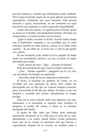 219
provocó náuseas y arcadas que difícilmente pudo combatir.
Pero Lamec haciendo acopio de un gran aplomo permaneció
impertérrito, mirándolo por unos instantes, Joab parecía
dormido o quizá, inconsciente, en ese momento no supo
precisarlo con exactitud, su rostro expresaba impasibilidad.
Lamec dio unos pasos y se agachó junto al levita, apoyó
su mano en el hombro del desdichado hombre. El hedor era
insoportable y se cubrió la nariz con las manos.
«¿Qué le había ocurrido al levita? Anoche había estado
con él haciéndole compañía y no recordaba que la celda
estuviera sumida en tanta miseria. ¿Acaso no se había dado
cuenta?… Sí, eso debe ser. A veces uno ve sólo lo que quiere
ver», pensó.
En ese momento, Joab, emitió un leve quejido. Se había
hecho sus necesidades encima y ese era, en parte, el origen
del hedor de la celda.
⎯Joab, hemos de irnos —dijo—. ¿Puedes levantarte?
El levita entreabrió los ojos. Creyó no haber oído bien…
⎯¿Pue… Puedes repetirlo? ⎯preguntó con la voz rota,
casi sin aliento. Su mirada era suplicante.
⎯Eres libre, Joab. El rey ha ordenado tu liberación.
El levita, al escuchar las palabras de Lamec, se vio
invadido por una sensación de alivio. Pero estaba tan
preocupado por su hija que no expresó ninguna emoción,
pues la procesión la llevaba por dentro. Se puso en pie con
lentitud y ayudado por Lamec, abandonaron la mugre
pocilga.
Joab con la vista al frente, soltó unas lágrimas. Sus ojos,
habituados a la oscuridad, se cegaron unos instantes al
traspasar el pasillo del sótano y entrar en el corredor
iluminado del castillo.
El padre de Aby sabía que Nabuc tenía planeado
mantenerle encerrado en la celda para el resto de su vida,
abandonado a su suerte, donde habría vivido prisionero
hasta que en su cuerpo no quedasen más que huesos; y
seguramente, después de su muerte, no acudiría nadie a
 