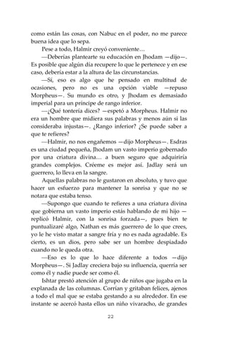 22
como están las cosas, con Nabuc en el poder, no me parece
buena idea que lo sepa.
Pese a todo, Halmir creyó conveniente…
⎯Deberías plantearte su educación en Jhodam —dijo—.
Es posible que algún día recupere lo que le pertenece y en ese
caso, debería estar a la altura de las circunstancias.
⎯Sí, eso es algo que he pensado en multitud de
ocasiones, pero no es una opción viable —repuso
Morpheus—. Su mundo es otro, y Jhodam es demasiado
imperial para un príncipe de rango inferior.
⎯¿Qué tontería dices? —espetó a Morpheus. Halmir no
era un hombre que midiera sus palabras y menos aún si las
consideraba injustas—. ¿Rango inferior? ¿Se puede saber a
que te refieres?
⎯Halmir, no nos engañemos —dijo Morpheus—. Esdras
es una ciudad pequeña, Jhodam un vasto imperio gobernado
por una criatura divina… a buen seguro que adquiriría
grandes complejos. Créeme es mejor así. Jadlay será un
guerrero, lo lleva en la sangre.
Aquellas palabras no le gustaron en absoluto, y tuvo que
hacer un esfuerzo para mantener la sonrisa y que no se
notara que estaba tenso.
⎯Supongo que cuando te refieres a una criatura divina
que gobierna un vasto imperio estás hablando de mi hijo —
replicó Halmir, con la sonrisa forzada—, pues bien te
puntualizaré algo, Nathan es más guerrero de lo que crees,
yo le he visto matar a sangre fría y no es nada agradable. Es
cierto, es un dios, pero sabe ser un hombre despiadado
cuando no le queda otra.
⎯Eso es lo que lo hace diferente a todos —dijo
Morpheus—. Si Jadlay creciera bajo su influencia, querría ser
como él y nadie puede ser como él.
Ishtar prestó atención al grupo de niños que jugaba en la
explanada de las columnas. Corrían y gritaban felices, ajenos
a todo el mal que se estaba gestando a su alrededor. En ese
instante se acercó hasta ellos un niño vivaracho, de grandes
 