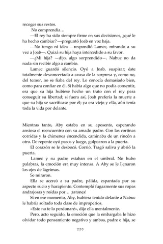 220
recoger sus restos.
No comprendía…
⎯El rey ha sido siempre firme en sus decisiones, ¿qué le
ha hecho cambiar? ⎯preguntó Joab en voz baja.
⎯No tengo ni idea ⎯respondió Lamec, mirando a su
vez a Joab⎯. Quizá su hija haya intercedido a su favor.
⎯¿Mi hija? —dijo, algo sorprendido—. Nabuc no da
nada sin recibir algo a cambio.
Lamec guardó silencio. Oyó a Joab, suspirar; éste
totalmente desconcertado a causa de la sorpresa y, como no,
del temor, no se fiaba del rey. Lo conocía demasiado bien,
como para confiar en él. Si había algo que no podía consentir,
era que su hija hubiese hecho un trato con el rey para
conseguir su libertad; si fuera así, Joab prefería la muerte a
que su hija se sacrificase por él; ya era viejo y ella, aún tenía
toda la vida por delante.
Mientras tanto, Aby estaba en su aposento, esperando
ansiosa el reencuentro con su amado padre. Con las cortinas
corridas y la chimenea encendida, caminaba de un rincón a
otro. De repente oyó pasos y luego, golpearon a la puerta.
El corazón se le desbocó. Corrió. Tragó saliva y abrió la
puerta.
Lamec y su padre estaban en el umbral. No hubo
palabras, la emoción era muy intensa. A Aby se le llenaron
los ojos de lágrimas.
Se miraron.
Ella se acercó a su padre, pálida, espantada por su
aspecto sucio y harapiento. Contempló fugazmente sus ropas
andrajosas y roídas por… ¡ratones!
Si en ese momento, Aby, hubiera tenido delante a Nabuc
le habría soltado toda clase de improperios.
«Esto no te lo perdonaré», dijo ella mentalmente.
Pero, acto seguido, la emoción que la embargaba le hizo
olvidar todo pensamiento negativo y ambos, padre e hija, se
 