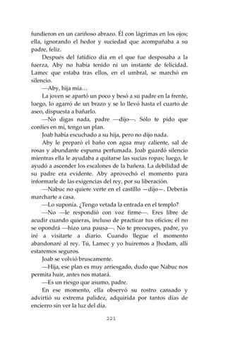 221
fundieron en un cariñoso abrazo. Él con lágrimas en los ojos;
ella, ignorando el hedor y suciedad que acompañaba a su
padre, feliz.
Después del fatídico día en el que fue desposaba a la
fuerza, Aby no había tenido ni un instante de felicidad.
Lamec que estaba tras ellos, en el umbral, se marchó en
silencio.
⎯Aby, hija mía…
La joven se apartó un poco y besó a su padre en la frente,
luego, lo agarró de un brazo y se lo llevó hasta el cuarto de
aseo, dispuesta a bañarlo.
⎯No digas nada, padre ⎯dijo⎯. Sólo te pido que
confíes en mí, tengo un plan.
Joab había escuchado a su hija, pero no dijo nada.
Aby le preparó el baño con agua muy caliente, sal de
rosas y abundante espuma perfumada. Joab guardó silencio
mientras ella le ayudaba a quitarse las sucias ropas; luego, le
ayudó a ascender los escalones de la bañera. La debilidad de
su padre era evidente. Aby aprovechó el momento para
informarle de las exigencias del rey, por su liberación.
⎯Nabuc no quiere verte en el castillo —dijo—. Deberás
marcharte a casa.
⎯Lo suponía. ¿Tengo vetada la entrada en el templo?
⎯No ⎯le respondió con voz firme⎯. Eres libre de
acudir cuando quieras, incluso de practicar tus oficios; él no
se opondrá ⎯hizo una pausa⎯. No te preocupes, padre, yo
iré a visitarte a diario. Cuando llegue el momento
abandonaré al rey. Tú, Lamec y yo huiremos a Jhodam, allí
estaremos seguros.
Joab se volvió bruscamente.
⎯Hija, ese plan es muy arriesgado, dudo que Nabuc nos
permita huir, antes nos matará.
⎯Es un riesgo que asumo, padre.
En ese momento, ella observó su rostro cansado y
advirtió su extrema palidez, adquirida por tantos días de
encierro sin ver la luz del día.
 