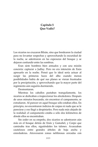 223
Capítulo 5
Quo Vadis?
Los sicarios no cruzaron Bilsán, sino que bordearon la ciudad
para no levantar sospechas y aprovechando la oscuridad de
la noche, se adentraron en las espesuras del bosque y se
dejaron confundir entre las sombras.
Eran siete hombres bien armados y con una misión
concreta: capturar a Jadlay. Pero no era intención de Enós
apresarlo en la noche. Pensó que lo ideal sería actuar al
surgir las primeras luces del alba cuando menos
posibilidades había de qué sus planes se vieran frustrados
por la precipitación, y aprovechando que la mayor parte del
regimiento aún seguiría durmiendo.
Desmontaron.
Mientras los caballos pastaban tranquilamente, los
sicarios se dedicaban a inspeccionar los alrededores. Después
de unos minutos buscando, sin encontrar el campamento, se
extrañaron. Al parecer en aquel bosque sólo estaban ellos. En
principio, no encontraron indicios de carpas ni nada que se le
pareciese y eso llegó a despistarles. Pero nada más alejado de
la realidad: el campamento estaba a sólo dos kilómetros de
dónde ellos se encontraban.
Sin ceder en su empeño, dos sicarios se adentraron aún
más en el bosque detrás de Enós y Gamaliel, y Carpo que
caminaba tras ellos, siguiéndoles los talones. Avanzaban
cautelosos entre grandes árboles de hoja ancha y
enredaderas. Atravesaron zonas neblinosas cercadas con
 