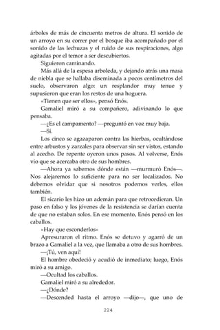 224
árboles de más de cincuenta metros de altura. El sonido de
un arroyo en su correr por el bosque iba acompañado por el
sonido de las lechuzas y el ruido de sus respiraciones, algo
agitadas por el temor a ser descubiertos.
Siguieron caminando.
Más allá de la espesa arboleda, y dejando atrás una masa
de niebla que se hallaba diseminada a pocos centímetros del
suelo, observaron algo: un resplandor muy tenue y
supusieron que eran los restos de una hoguera.
«Tienen que ser ellos», pensó Enós.
Gamaliel miró a su compañero, adivinando lo que
pensaba.
⎯¿Es el campamento? ⎯preguntó en voz muy baja.
⎯Sí.
Los cinco se agazaparon contra las hierbas, ocultándose
entre arbustos y zarzales para observar sin ser vistos, estando
al acecho. De repente oyeron unos pasos. Al volverse, Enós
vio que se acercaba otro de sus hombres.
⎯Ahora ya sabemos dónde están ⎯murmuró Enós⎯.
Nos alejaremos lo suficiente para no ser localizados. No
debemos olvidar que si nosotros podemos verles, ellos
también.
El sicario les hizo un ademán para que retrocedieran. Un
paso en falso y los jóvenes de la resistencia se darían cuenta
de que no estaban solos. En ese momento, Enós pensó en los
caballos.
«Hay que esconderlos»
Apresuraron el ritmo. Enós se detuvo y agarró de un
brazo a Gamaliel a la vez, que llamaba a otro de sus hombres.
⎯¡Tú, ven aquí!
El hombre obedeció y acudió de inmediato; luego, Enós
miró a su amigo.
⎯Ocultad los caballos.
Gamaliel miró a su alrededor.
⎯¿Dónde?
⎯Descended hasta el arroyo ―dijo―, que uno de
 