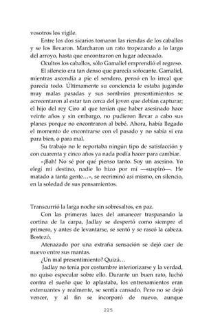 225
vosotros los vigile.
Entre los dos sicarios tomaron las riendas de los caballos
y se los llevaron. Marcharon un rato tropezando a lo largo
del arroyo, hasta que encontraron en lugar adecuado.
Ocultos los caballos, sólo Gamaliel emprendió el regreso.
El silencio era tan denso que parecía sofocante. Gamaliel,
mientras ascendía a pie el sendero, pensó en lo irreal que
parecía todo. Últimamente su conciencia le estaba jugando
muy malas pasadas y sus sombríos presentimientos se
acrecentaron al estar tan cerca del joven que debían capturar;
el hijo del rey Ciro al que tenían que haber asesinado hace
veinte años y sin embargo, no pudieron llevar a cabo sus
planes porque no encontraron al bebé. Ahora, había llegado
el momento de encontrarse con el pasado y no sabía si era
para bien, o para mal.
Su trabajo no le reportaba ningún tipo de satisfacción y
con cuarenta y cinco años ya nada podía hacer para cambiar.
«¡Bah! No sé por qué pienso tanto. Soy un asesino. Yo
elegí mi destino, nadie lo hizo por mí ⎯suspiró⎯. He
matado a tanta gente…», se recriminó así mismo, en silencio,
en la soledad de sus pensamientos.
Transcurrió la larga noche sin sobresaltos, en paz.
Con las primeras luces del amanecer traspasando la
cortina de la carpa, Jadlay se despertó como siempre el
primero, y antes de levantarse, se sentó y se rascó la cabeza.
Bostezó.
Atenazado por una extraña sensación se dejó caer de
nuevo entre sus mantas.
¿Un mal presentimiento? Quizá…
Jadlay no tenía por costumbre interiorizarse y la verdad,
no quiso especular sobre ello. Durante un buen rato, luchó
contra el sueño que lo aplastaba, los entrenamientos eran
extenuantes y realmente, se sentía cansado. Pero no se dejó
vencer, y al fin se incorporó de nuevo, aunque
 