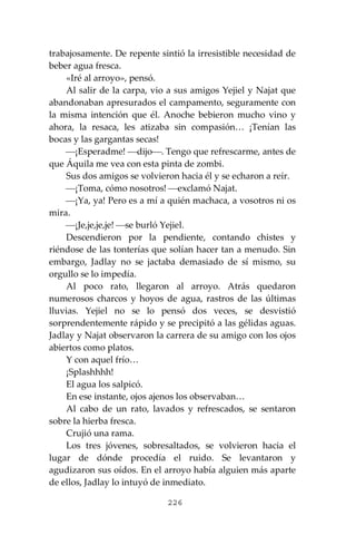 226
trabajosamente. De repente sintió la irresistible necesidad de
beber agua fresca.
«Iré al arroyo», pensó.
Al salir de la carpa, vio a sus amigos Yejiel y Najat que
abandonaban apresurados el campamento, seguramente con
la misma intención que él. Anoche bebieron mucho vino y
ahora, la resaca, les atizaba sin compasión… ¡Tenían las
bocas y las gargantas secas!
⎯¡Esperadme! ⎯dijo⎯. Tengo que refrescarme, antes de
que Áquila me vea con esta pinta de zombi.
Sus dos amigos se volvieron hacia él y se echaron a reír.
⎯¡Toma, cómo nosotros! ⎯exclamó Najat.
⎯¡Ya, ya! Pero es a mí a quién machaca, a vosotros ni os
mira.
⎯¡Je,je,je,je! ⎯se burló Yejiel.
Descendieron por la pendiente, contando chistes y
riéndose de las tonterías que solían hacer tan a menudo. Sin
embargo, Jadlay no se jactaba demasiado de sí mismo, su
orgullo se lo impedía.
Al poco rato, llegaron al arroyo. Atrás quedaron
numerosos charcos y hoyos de agua, rastros de las últimas
lluvias. Yejiel no se lo pensó dos veces, se desvistió
sorprendentemente rápido y se precipitó a las gélidas aguas.
Jadlay y Najat observaron la carrera de su amigo con los ojos
abiertos como platos.
Y con aquel frío…
¡Splashhhh!
El agua los salpicó.
En ese instante, ojos ajenos los observaban…
Al cabo de un rato, lavados y refrescados, se sentaron
sobre la hierba fresca.
Crujió una rama.
Los tres jóvenes, sobresaltados, se volvieron hacia el
lugar de dónde procedía el ruido. Se levantaron y
agudizaron sus oídos. En el arroyo había alguien más aparte
de ellos, Jadlay lo intuyó de inmediato.
 