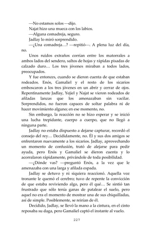 227
⎯No estamos solos ⎯dijo.
Najat hizo una mueca con los labios.
⎯Alguna comadreja, seguro.
Jadlay lo miró sorprendido.
⎯¿Una comadreja…? ⎯repitió⎯. A plena luz del día,
no.
Unos ruidos extraños corrían entre los matorrales a
ambos lados del sendero, saltos de hojas y rápidas pisadas de
calzado duro… Los tres jóvenes miraban a todos lados,
preocupados.
Y fue entonces, cuando se dieron cuenta de que estaban
rodeados. Enós, Gamaliel y el resto de los sicarios
emboscaron a los tres jóvenes en un abrir y cerrar de ojos.
Repentinamente Jadlay, Yejiel y Najat se vieron rodeados de
afiladas lanzas que los amenazaban sin vacilar.
Sorprendidos, no fueron capaces de soltar palabra ni de
hacer movimiento alguno; en ese momento, no.
Sin embargo, la reacción no se hizo esperar y se inició
una lucha trepidante, cuerpo a cuerpo, que no llegó a
ninguna parte.
Jadlay no estaba dispuesto a dejarse capturar, recordó el
consejo del rey… Decididamente, no. Él y sus dos amigos se
enfrentaron nuevamente a los sicarios. Jadlay, aprovechando
un momento de confusión, trató de alejarse para pedir
ayuda, pero Enós y Gamaliel se dieron cuenta y lo
acorralaron rápidamente, privándole de toda posibilidad.
⎯¿Dónde vas? ⎯preguntó Enós, a la vez que le
amenazaba con una larga y afilada espada.
Jadlay se detuvo y ni siquiera reaccionó. Aquella voz
tronante le quemó el cerebro; tuvo de repente la convicción
de que estaba reviviendo algo, pero él qué… Se sintió tan
frustrado que sólo tenía ganas de patalear el suelo, pero
aquel no era el momento de mostrar una de sus chiquilladas,
así de simple. Posiblemente, se reirían de él.
Decidido, Jadlay, se llevó la mano a la cintura, en el cinto
reposaba su daga, pero Gamaliel captó el instante al vuelo.
 