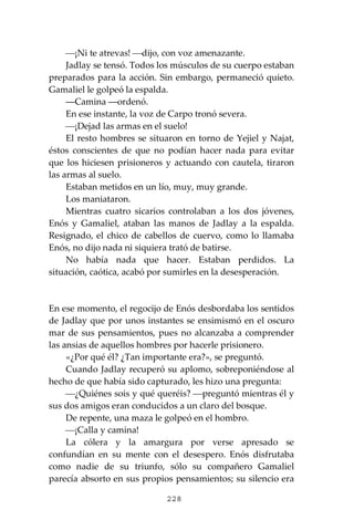 228
⎯¡Ni te atrevas! ⎯dijo, con voz amenazante.
Jadlay se tensó. Todos los músculos de su cuerpo estaban
preparados para la acción. Sin embargo, permaneció quieto.
Gamaliel le golpeó la espalda.
―Camina ―ordenó.
En ese instante, la voz de Carpo tronó severa.
⎯¡Dejad las armas en el suelo!
El resto hombres se situaron en torno de Yejiel y Najat,
éstos conscientes de que no podían hacer nada para evitar
que los hiciesen prisioneros y actuando con cautela, tiraron
las armas al suelo.
Estaban metidos en un lío, muy, muy grande.
Los maniataron.
Mientras cuatro sicarios controlaban a los dos jóvenes,
Enós y Gamaliel, ataban las manos de Jadlay a la espalda.
Resignado, el chico de cabellos de cuervo, como lo llamaba
Enós, no dijo nada ni siquiera trató de batirse.
No había nada que hacer. Estaban perdidos. La
situación, caótica, acabó por sumirles en la desesperación.
En ese momento, el regocijo de Enós desbordaba los sentidos
de Jadlay que por unos instantes se ensimismó en el oscuro
mar de sus pensamientos, pues no alcanzaba a comprender
las ansias de aquellos hombres por hacerle prisionero.
«¿Por qué él? ¿Tan importante era?», se preguntó.
Cuando Jadlay recuperó su aplomo, sobreponiéndose al
hecho de que había sido capturado, les hizo una pregunta:
⎯¿Quiénes sois y qué queréis? ⎯preguntó mientras él y
sus dos amigos eran conducidos a un claro del bosque.
De repente, una maza le golpeó en el hombro.
⎯¡Calla y camina!
La cólera y la amargura por verse apresado se
confundían en su mente con el desespero. Enós disfrutaba
como nadie de su triunfo, sólo su compañero Gamaliel
parecía absorto en sus propios pensamientos; su silencio era
 