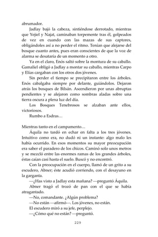 229
abrumador.
Jadlay bajó la cabeza, sintiéndose derrotado, mientras
que Yejiel y Najat, caminaban torpemente tras él, golpeados
de vez en cuando con las mazas de sus captores,
obligándoles así a no perder el ritmo. Tenían que alejarse del
bosque cuanto antes, pues eran conscientes de que la voz de
alarma se desataría de un momento a otro.
Ya en el claro, Enós saltó sobre la montura de su caballo.
Gamaliel obligó a Jadlay a montar su caballo, mientras Carpo
y Elías cargaban con los otros dos jóvenes.
Sin perder el tiempo se precipitaron entre los árboles.
Enós cabalgaba siempre por delante, guiándolos. Dejaron
atrás los bosques de Bilsán. Ascendieron por unas abruptas
pendientes y se alejaron como sombras aladas sobre una
tierra oscura a plena luz del día.
Los Bosques Tenebrosos se alzaban ante ellos,
victoriosos.
Rumbo a Esdras…
Mientras tanto en el campamento…
Áquila no tardó en echar en falta a los tres jóvenes.
Intuitivo como era, no dudó ni un instante: algo malo les
había ocurrido. En esos momentos su mayor preocupación
era saber el paradero de los chicos. Caminó solo unos metros
y se mezcló entre las enormes ramas de los grandes árboles,
éstas caían casi hasta el suelo. Buscó y no encontró.
Con la preocupación en el cuerpo, llamó de un grito a su
escudero, Abner; éste acudió corriendo, con el desayuno en
la garganta.
⎯¿Has visto a Jadlay esta mañana? ⎯preguntó Áquila.
Abner tragó el trozó de pan con el que se había
atragantado.
⎯No, comandante. ¿Algún problema?
⎯No están ⎯afirmó⎯. Los jóvenes, no están.
El escudero miró a su jefe, perplejo.
⎯¿Cómo qué no están? ⎯preguntó.
 