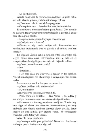 230
⎯Lo que has oído.
Áquila no dejaba de mirar a su alrededor. Su grito había
alertado al resto y la mayoría lo miraban perplejos.
⎯¿Dónde se habrán metido? ⎯preguntó.
⎯Cualquiera sabe… Su edad los hace imprevisibles.
Esa respuesta no era suficiente para Áquila. Con aquello
no bastaba. Jadlay estaba bajo su protección y perder al chico
para él era inaceptable.
⎯No podemos esperar. Hay que encontrarlos.
⎯¿Qué piensas entonces?
⎯Pienso en algo malo, amigo mío. Buscaremos sus
huellas, nos indicaran lo que ha pasado o el camino que han
tomado.
En seguida, Áquila echó a caminar entre los árboles con
largos pasos cautelosos, internándose más y más en el
bosque. Abner lo siguió, preocupado, sin dejar de hablar.
⎯¿Crees que se han marchado?
⎯No.
⎯Entonces…
⎯Hay algo más, me atrevería a pensar en los sicarios.
No es bueno toparse con el enemigo e intuyo que ellos lo han
hecho.
Más que caminar, los dos guerreros corrían.
⎯¿Crees qué han sido emboscados?
⎯Sí, eso mismo.
Abner entornó las cejas, sorprendido.
⎯Pero, cómo es posible… ⎯dijo Abner⎯. Sí, Jadlay y
sus amigos no son más que tres jóvenes insignificantes.
⎯Yo no estaría tan seguro de eso ―dijo―. Nuestro rey
sabe algo del chico que nosotros desconocemos y es muy
probable que Nabuc, también conozca algún detalle. Estoy
seguro de que Jadlay, por alguna razón, ha conseguido
encender la ira del rey de Esdras.
Abner lo miró, incrédulo.
⎯¿Creo que estás precipitándote? No se ven huellas ni
nada que pueda insinuarnos algo así.
 