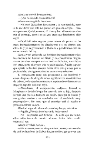 231
Áquila se volvió, bruscamente.
⎯¿Qué ha sido de ellos entonces?
Abner se encogió de hombros.
⎯No lo sé. Quizá han ido a cazar y se han perdido, pero
si tú me dices que esto no puede ser, pues lo acepto ―hizo
una pausa―. Quizá, es como tú dices y han sido emboscados
por el enemigo, pero si es así ¿no crees que habríamos oído
algo?
⎯Es difícil estar seguro, pero hemos de pensar en lo
peor. Inspeccionaremos los alrededores y si no damos con
ellos, tú y yo regresaremos a Jhodam y pondremos esto en
conocimiento del rey.
Áquila y un grupo de sus hombres inspeccionaron todos
los rincones del bosque de Bilsán y no encontraron ningún
rastro de ellos, excepto varias huellas de botas, mezcladas
con otras, junto al arroyo, que no eran iguales. Áquila supuso
que aparte de los tres jóvenes había otros más y estos, por la
profundidad de algunas pisadas, eran altos y robustos.
El comandante miró con pesimismo a sus hombres y
éstos, después de dirigirle unos significativos movimientos
de cabeza, se lo quedaron mirando, esperando órdenes; éstas
llegaron rápidas como un rayo.
⎯Abandonad el campamento ―dijo―. Buscad a
Morpheus y decidle lo que ha ocurrido con su hijo, después
formar una muralla humana en Bilsán, proteger la ciudad y
sus gentes ―miró a su alrededor con el semblante muy
preocupado―. Me temo que el enemigo está al acecho y
pronto mostrará la cara.
Obed, el segundo al mando, asintió y luego, intervino.
⎯Áquila, ¿Piensas ir en busca de los jóvenes?
⎯No ⎯respondió con firmeza⎯. Si es lo que me temo,
ellos están fuera de nuestro alcance. Antes debo rendir
cuentas al rey.
Abner se volvió hacia él.
⎯No tenemos pruebas de que estén presos y menos aún
de qué los hombres de Nabuc hayan tenido algo que ver con
 