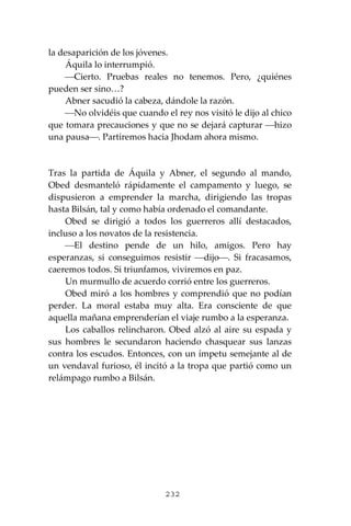 232
la desaparición de los jóvenes.
Áquila lo interrumpió.
⎯Cierto. Pruebas reales no tenemos. Pero, ¿quiénes
pueden ser sino…?
Abner sacudió la cabeza, dándole la razón.
⎯No olvidéis que cuando el rey nos visitó le dijo al chico
que tomara precauciones y que no se dejará capturar ⎯hizo
una pausa⎯. Partiremos hacia Jhodam ahora mismo.
Tras la partida de Áquila y Abner, el segundo al mando,
Obed desmanteló rápidamente el campamento y luego, se
dispusieron a emprender la marcha, dirigiendo las tropas
hasta Bilsán, tal y como había ordenado el comandante.
Obed se dirigió a todos los guerreros allí destacados,
incluso a los novatos de la resistencia.
⎯El destino pende de un hilo, amigos. Pero hay
esperanzas, si conseguimos resistir ⎯dijo⎯. Si fracasamos,
caeremos todos. Si triunfamos, viviremos en paz.
Un murmullo de acuerdo corrió entre los guerreros.
Obed miró a los hombres y comprendió que no podían
perder. La moral estaba muy alta. Era consciente de que
aquella mañana emprenderían el viaje rumbo a la esperanza.
Los caballos relincharon. Obed alzó al aire su espada y
sus hombres le secundaron haciendo chasquear sus lanzas
contra los escudos. Entonces, con un ímpetu semejante al de
un vendaval furioso, él incitó a la tropa que partió como un
relámpago rumbo a Bilsán.
 