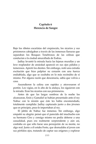 233
Capítulo 6
Herencia de Sangre
Bajo los ribetes escarlatas del crepúsculo, los sicarios y sus
prisioneros cabalgaban a través de las inmensas llanuras que
separaban los Bosques Tenebrosos de las colinas que
conducían a la ciudad amurallada de Esdras.
Jadlay levantó la mirada hacia las lejanas murallas y un
leve resplandor de ansiedad apareció en sus ojos pálidos y
temerosos. Apretó los dientes. Sin embargo, notó una extraña
excitación que hizo palpitar su corazón con una fuerza
endiablada, algo que se ocultaba en lo más recóndito de sí
mismo. Por alguna razón que desconocía, sabía que volvía a
casa.
Ascendieron la colina con rapidez y atravesaron el
portón. Los vigías, en lo alto de la atalaya, los siguieron con
la mirada. Eran los sicarios con sus prisioneros.
Antes de que las largas sombras de la noche los
alcanzaran, Enós y Gamaliel se habían presentado ante el rey
Nabuc con la misión que éste les había encomendado,
totalmente cumplida: Jadlay capturado junto a dos jóvenes
que en principio, poco le importaban al rey.
El júbilo de Nabuc fue inmenso. Sin embargo, algo
empañó su alegría: pensó que el parecido del muchacho con
su hermano Ciro y consigo mismo no podía deberse a una
casualidad, pues era realmente sorprendente y aún así,
confiaba en que sólo fuese una percepción de su mente, no
algo real. Junto a él estaba Festo, que desnudaba al joven con
sus pérfidos ojos, tratando de captar sus orígenes y explorar
 