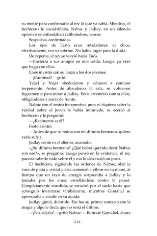 234
su mente para confirmarle al rey lo que ya sabía. Mientras, el
hechicero lo escudriñaba, Nabuc y Jadlay, en un silencio
opresivo se enfrentaban calibrándose, tensos.
Sospechas confirmadas.
Los ojos de Festo eran reveladores: el chico,
efectivamente, era su sobrino. No había lugar para la duda.
De repente, el rey se volvió hacia Enós.
⎯Encierra a sus amigos en una celda. Luego, ya veré
que hago con ellos.
Enós invistió con su lanza a los dos jóvenes.
⎯¡Caminad! ⎯gritó.
Yejiel y Najat obedecieron y echaron a caminar
torpemente. Antes de abandonar la sala, se volvieron
fugazmente para mirar a Jadlay. Enós arremetió contra ellos,
obligándoles a mirar de frente.
Nabuc con el rostro inexpresivo, pues ni siquiera saber la
verdad sobre el joven le había inmutado, se acercó al
hechicero y le preguntó:
⎯¿Realmente es él?
Festo asintió.
⎯Antes de que se reúna con mi difunto hermano, quiero
verle sufrir.
Jadlay contuvo el aliento, asustado.
«¿Su difunto hermano? ¿Qué habrá querido decir Nabuc
con eso?», se preguntó. Luego pensó en la evidencia, el rey
parecía saberlo todo sobre él y eso lo desencajó un poco.
El hechicero, siguiendo las órdenes de Nabuc, alzó la
vara de plata y cristal y ésta comenzó a vibrar en su mano, al
tiempo que un rayo de energía sorprendía a Jadlay y lo
lanzaba por los aires, estrellándose contra la pared.
Completamente aturdido, se arrastró por el suelo hasta que
consiguió levantarse tambaleante, mientras Gamaliel se
apresuraba a acudir en su ayuda.
Jadlay gimió, dolorido. Ese fue su primer contacto con la
magia y algo le decía que no sería el último.
⎯¡No, déjalo! ⎯gritó Nabuc⎯. Retírate Gamaliel, ahora
 