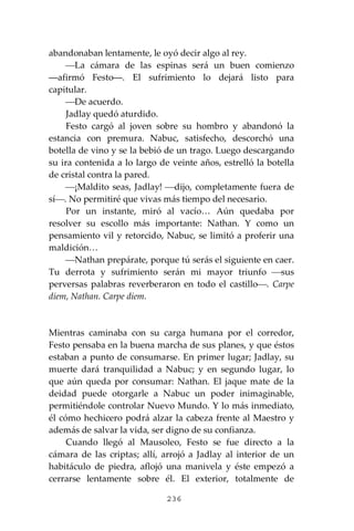 236
abandonaban lentamente, le oyó decir algo al rey.
⎯La cámara de las espinas será un buen comienzo
―afirmó Festo―. El sufrimiento lo dejará listo para
capitular.
⎯De acuerdo.
Jadlay quedó aturdido.
Festo cargó al joven sobre su hombro y abandonó la
estancia con premura. Nabuc, satisfecho, descorchó una
botella de vino y se la bebió de un trago. Luego descargando
su ira contenida a lo largo de veinte años, estrelló la botella
de cristal contra la pared.
⎯¡Maldito seas, Jadlay! ⎯dijo, completamente fuera de
sí⎯. No permitiré que vivas más tiempo del necesario.
Por un instante, miró al vacío… Aún quedaba por
resolver su escollo más importante: Nathan. Y como un
pensamiento vil y retorcido, Nabuc, se limitó a proferir una
maldición…
⎯Nathan prepárate, porque tú serás el siguiente en caer.
Tu derrota y sufrimiento serán mi mayor triunfo ⎯sus
perversas palabras reverberaron en todo el castillo⎯. Carpe
diem, Nathan. Carpe diem.
Mientras caminaba con su carga humana por el corredor,
Festo pensaba en la buena marcha de sus planes, y que éstos
estaban a punto de consumarse. En primer lugar; Jadlay, su
muerte dará tranquilidad a Nabuc; y en segundo lugar, lo
que aún queda por consumar: Nathan. El jaque mate de la
deidad puede otorgarle a Nabuc un poder inimaginable,
permitiéndole controlar Nuevo Mundo. Y lo más inmediato,
él cómo hechicero podrá alzar la cabeza frente al Maestro y
además de salvar la vida, ser digno de su confianza.
Cuando llegó al Mausoleo, Festo se fue directo a la
cámara de las criptas; allí, arrojó a Jadlay al interior de un
habitáculo de piedra, aflojó una manivela y éste empezó a
cerrarse lentamente sobre él. El exterior, totalmente de
 